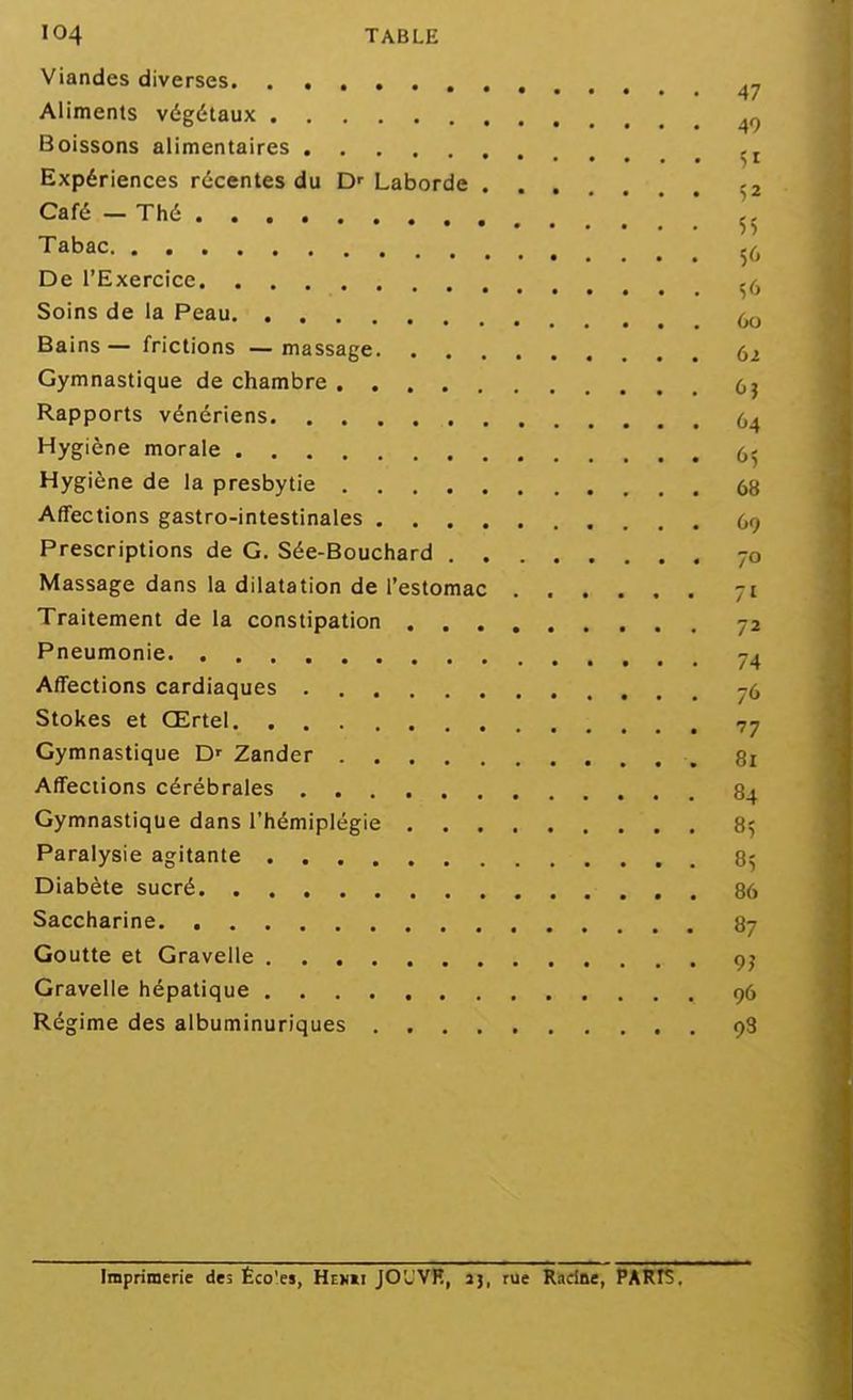 Viandes diverses • 47 Aliments végétaux Boissons alimentaires Expériences récentes du D' Laborde -2 Café — Thé 55 Tabac De l'Exercice Soins de la Peau Bains— frictions —massage 62 Gymnastique de chambre (,} Rapports vénériens Hygiène morale Hygiène de la presbytie 68 Affections gastro-intestinales 69 Prescriptions de G. Sée-Bouchard 70 Massage dans la dilatation de l'estomac 71 Traitement de la constipation 72 Pneumonie 7^ Affections cardiaques 76 Stokes et Œrtel 77 Gymnastique D' Zander 81 Affections cérébrales 84 Gymnastique dans l'hémiplégie 85 Paralysie agitante 85 Diabète sucré 86 Saccharine 87 Goutte et Gravelle 9j Gravelie hépatique 96 Régime des albuminuriques 93 Imprimerie des Éco'es, Htvxi JO'JVH, jj, rue Racine, PARIS.
