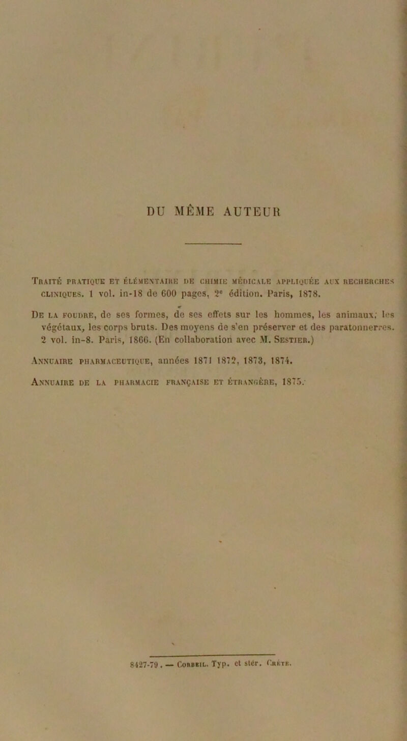 DU MÊME AUTEUR Traite pratique et élémentaire de chimie médicale appliquée aux recherches cliniques. 1 vol. in-18 de 600 pages, 2° édition. Paris, 1878. De la foudre, de ses formes, de ses effets sur les hommes, les animaux; les végétaux, les corps bruts. Des moyens de s’en préserver et des paratonnerres. 2 vol. in-8. Paris, 1866. (En collaboration avec M. Sestier.) Annuaire pharmaceutique, années 1871 1872, 1873, 187-i. Annuaire de la pharmacie française et étrangère, 1875. 8427-79 . — Coubsil. Tjp. et slér. Chktr.