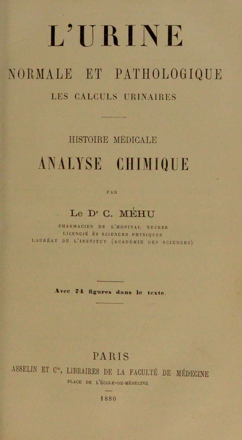 NORMALE ET PATHOLOGIQUE LES CALCULS URINAIRES HISTOIRE MÉDICALE ANALYSE CHIMIQUE Le Dr G. MÉHU PHARMACIEN DE L’HOPITAL NECKER LICENCIÉ ÈS SCIENCES PHYSIQUES LAURÉAT DE L’iNSTITUT (ACADÉMIE DES SCIENCES) Avec «4 figures «laus le texte. PARIS ASSELIN ET C, LIBRAIRES DE U FACULTÉ DE MÉDECINE PLACE DE l’ÉCOLE-DE-MÉDECINE 1880