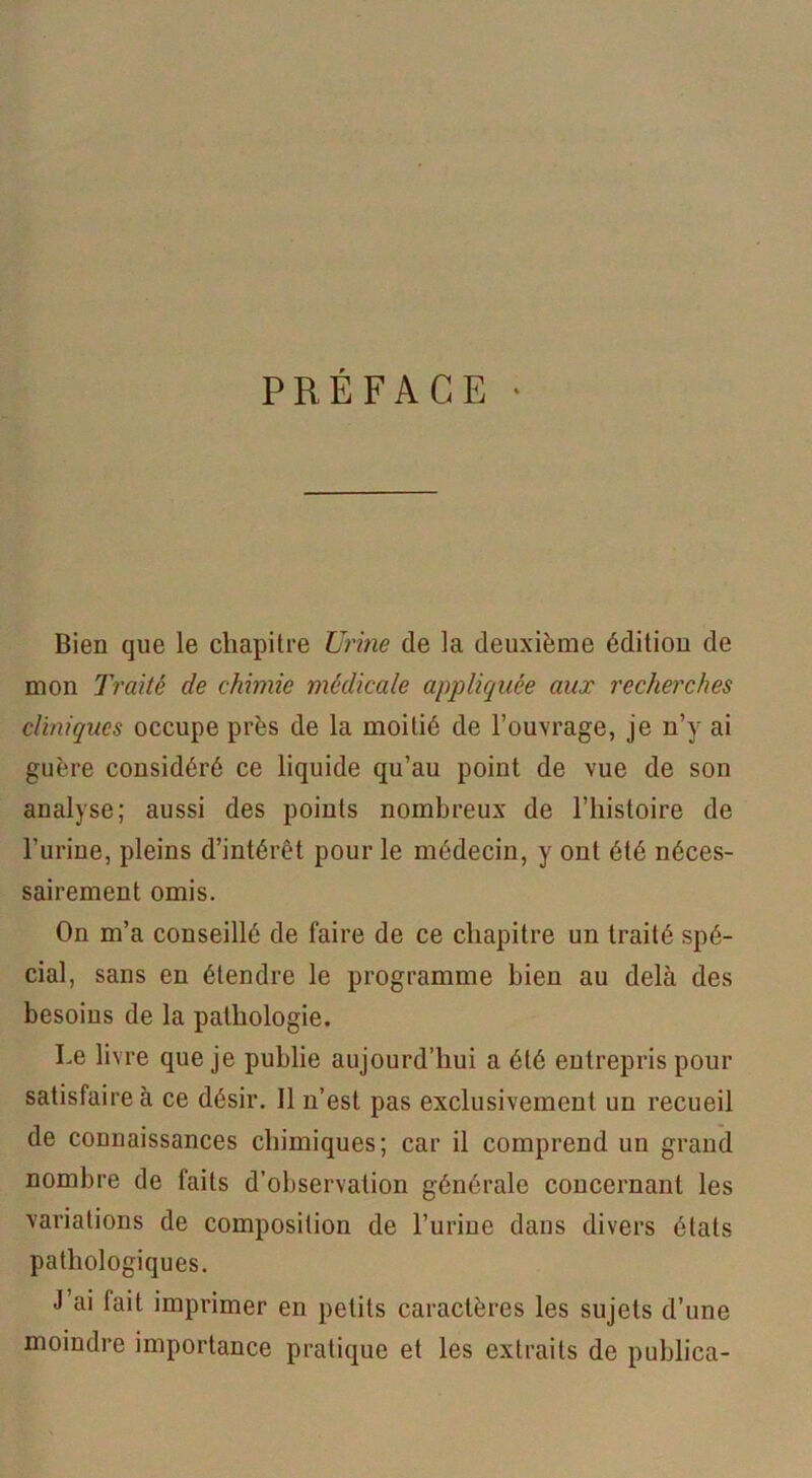 PREFACE ‘ Bien que le chapitre Urine de la deuxième édition de mon Traité de chimie médicale appliquée aux recherches cliniques occupe près de la moitié de l’ouvrage, je n’y ai guère considéré ce liquide qu’au point de vue de son analyse; aussi des points nombreux de l’histoire de l’urine, pleins d’intérêt pour le médecin, y ont été néces- sairement omis. On m’a conseillé de faire de ce chapitre un traité spé- cial, sans en étendre le programme bien au delà des besoins de la pathologie. Le livre que je publie aujourd’hui a été entrepris pour satisfaire à ce désir. Il n’est pas exclusivement un recueil de connaissances chimiques; car il comprend un grand nombre de faits d’observation générale concernant les variations de composition de l’urine dans divers états pathologiques. J’ai fait imprimer en petits caractères les sujets d’une moindre importance pratique et les extraits de publica-