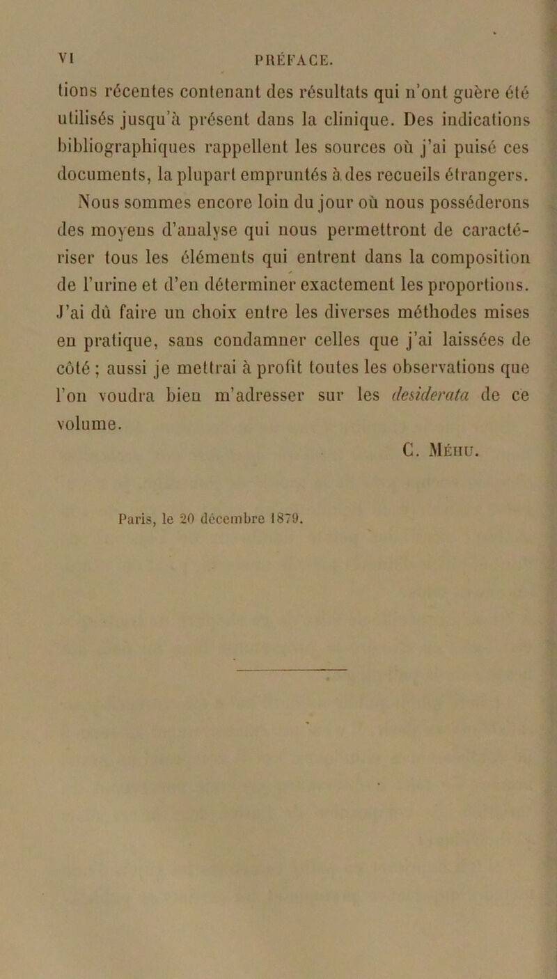 lions récentes contenant des résultats qui n’ont guère été utilisés jusqu’à présent dans la clinique. Des indications bibliographiques rappellent les sources où j’ai puisé ces documents, la plupart empruntés à des recueils étrangers. Nous sommes encore loin du jour où nous posséderons des moyens d’analyse qui nous permettront de caracté- riser tous les éléments qui entrent dans la composition de l’urine et d’en déterminer exactement les proportions. J’ai dû faire un choix entre les diverses méthodes mises en pratique, sans condamner celles que j’ai laissées de côté ; aussi je mettrai à profit toutes les observations que l’on voudra bien m’adresser sur les desiderata de ce volume. C. Méhu. Paris, le 20 décembre 1879.