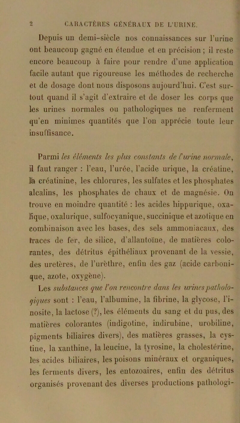 Depuis un demi-siècle uos connaissances sur l’urine ont beaucoup gagné en étendue et en précision ; il reste encore beaucoup à faire pour rendre d’une application facile autant que rigoureuse les méthodes de recherche et de dosage dont nous disposons aujourd’hui. C’est sur- tout quand il s’agit d’extraire et de doser les corps que les urines normales ou pathologiques ne renferment qu’en minimes quantités que l'on apprécie toute leur insuffisance. Parmi les éléments les plus constants clc l'urine normale, il faut ranger : l’eau, l’urée, l’acide urique, la créatiue, là créatinine, les chlorures, les sulfates et les phosphates alcalins, les phosphates de chaux et de magnésie. On trouve en moindre quantité : les acides hippurique, oxa- lique, oxalurique, sulfocvanique, succinique et azotique en combinaison avec les bases, des sels ammoniacaux, des traces de fer, de silice, d’allantoïne, de matières colo- rantes, des détritus épithéliaux provenant de la vessie, des uretères, de l’urèthre, enfin des gaz (acide carboni- que, azote, oxygène). Les substances que l’on rencontre dans les urines patholo- giques sont : l’eau, l’albumine, la fibrine, la glycose, l’i- nosite, la lactose (?), les éléments du sang et du pus, des matières colorantes (iudigotine, indirubine, urobiline, pigments biliaires divers), des matières grasses, la cys- tiue, la xanthine, la leucine, la tyrosine, la cholestérine, les acides biliaires, les poisons minéraux et organiques, les ferments divers, les eutozoaires, enfin des détritus organisés provenant des diverses productions pathologi-