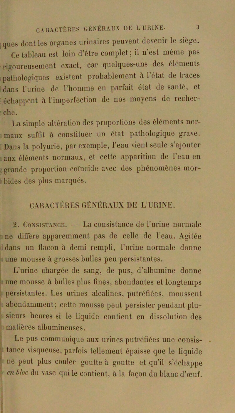 ques dont les organes urinaires peuvent devenir le siège. Ce tableau est loin d’être complet ; il n’est même pas rigoureusement exact, car quelques-uns des éléments pathologiques existent probablement a 1 état de traces dans l’urine de l’homme en partait état de saute, et échappent à l’imperfection de nos moyens de recher- che. La simple altération des proportions des éléments nor- maux suffit à constituer un état pathologique grave. Dans la polyurie, par exemple, l’eau vient seule s’ajouter aux éléments normaux, et celte apparition de l’eau en ■ grande proportion coïucide avec des phénomènes mor- bides des plus marqués. CARACTÈRES GÉNÉRAUX DE L’URINE. 2. Consistance. — La consistance de l’urine normale ne diffère apparemment pas de celle de l’eau. Agitée daus un tlacon è demi rempli, l’urine normale donne une mousse tà grosses bulles peu persistantes. L’urine chargée de sang, de pus, d’albumine donne une mousse à bulles plus fines, abondantes et longtemps persistantes. Les urines alcalines, putréfiées, moussent abondamment; cette mousse peut persister pendant plu- sieurs heures si le liquide contient en dissolution des matières albumineuses. Le pus communique aux urines putréfiées une consis- tance visqueuse, parfois tellement épaisse que le liquide ne peut plus couler goutte à goutte et qu’il s’échappe en bloc du vase qui le contient, à la façon du blanc d’œuf.