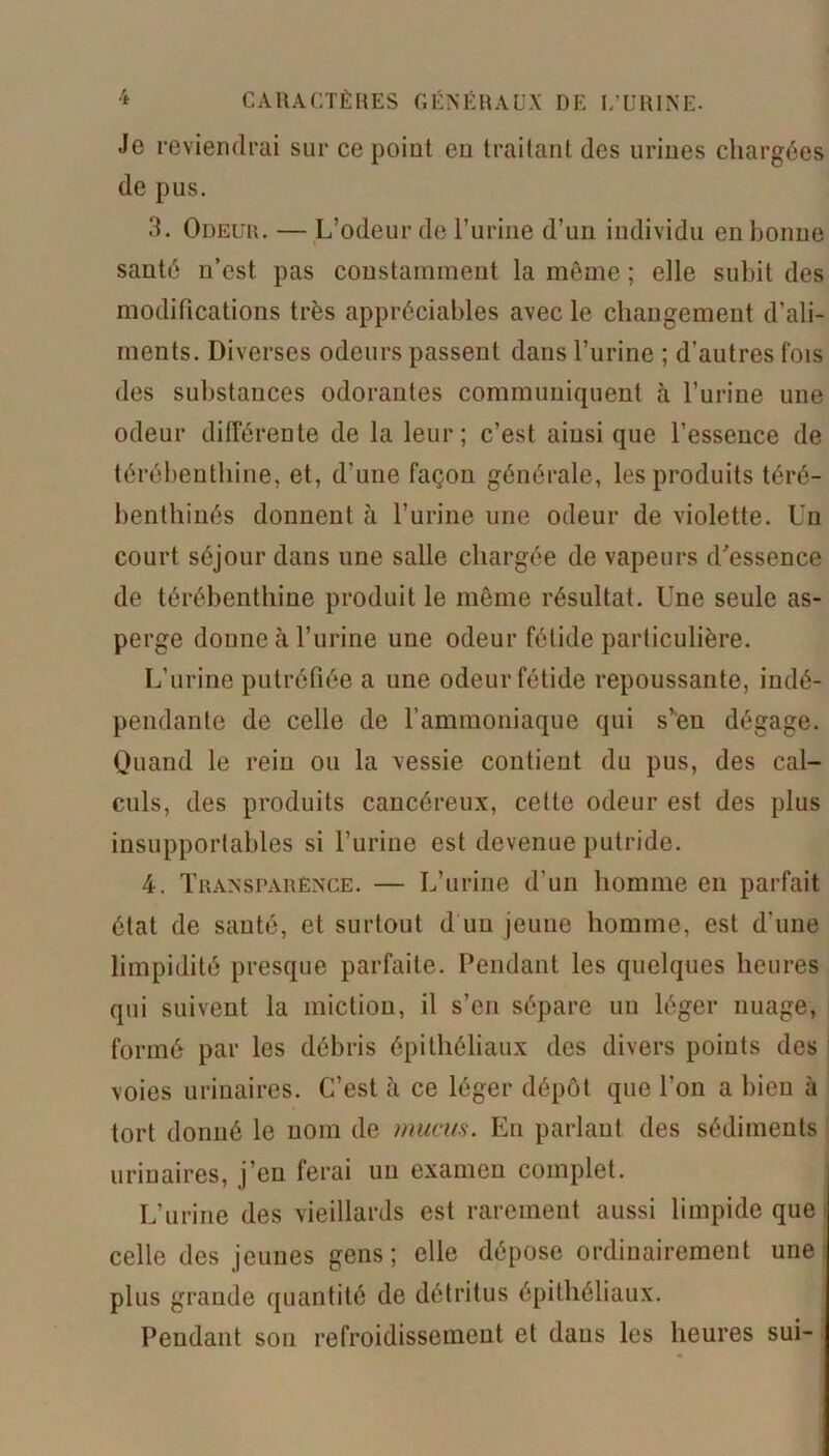 Je reviendrai sur ce point en traitant des urines chargées de pus. 3. Odeur. — L’odeur de l’urine d’un individu en bonne santé n’est pas constamment la même ; elle subit des modifications très appréciables avec le changement d’ali- ments. Diverses odeurs passent dans l’urine ; d’autres fois des substances odorantes communiquent à l’urine une odeur différente de la leur; c’est ainsi que l’essence de térébenthine, et, d’une façon générale, les produits téré- benthinés donnent à l’urine une odeur de violette. Un court séjour dans une salle chargée de vapeurs d'essence de térébenthine produit le même résultat. Une seule as- perge donne à l’urine une odeur fétide particulière. L’urine putréfiée a une odeur fétide repoussante, indé- pendante de celle de l’ammoniaque qui s’ên dégage. Quand le rein ou la vessie contient du pus, des cal- culs, des produits cancéreux, celte odeur est des plus insupportables si l’urine est devenue putride. 4. Transparence. — L’urine d’un homme en parfait état de santé, et surtout d un jeune homme, est d’une limpidité presque parfaite. Pendant les quelques heures qui suivent la miction, il s’en sépare un léger nuage, formé par les débris épithéliaux des divers points des voies urinaires. C’est à ce léger dépôt que l’on a bien à tort donné le nom de mucus. En parlant des sédiments urinaires, j’cu ferai un examen complet. L’urine des vieillards est rarement aussi limpide que celle des jeunes gens ; elle dépose ordinairement une plus grande quantité de détritus épithéliaux. Pendant son refroidissement et daus les heures sui-