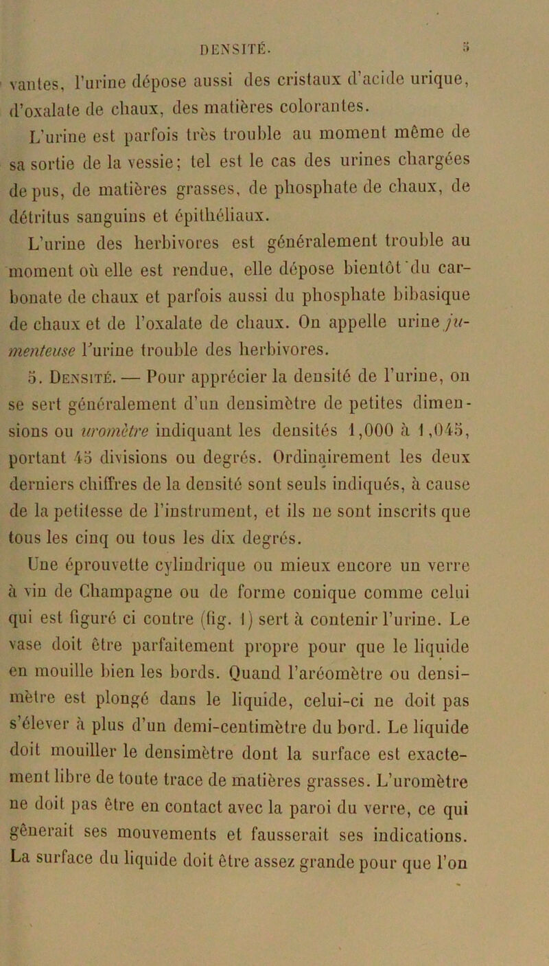 vantes, l’urine dépose aussi des cristaux d’acide urique, d’oxalate de chaux, des matières colorantes. L'urine est parfois très trouble au moment même de sa sortie de la vessie ; tel est le cas des urines chargées de pus, de matières grasses, de phosphate de chaux, de détritus sanguins et épithéliaux. L’urine des herbivores est généralement trouble au moment où elle est rendue, elle dépose bientôt du car- bonate de chaux et parfois aussi du phosphate bibasique de chaux et de l’oxalate de chaux. On appelle urine jn- menteuse burine trouble des herbivores. 5. Densité. — Pour apprécier la densité de l’urine, ou se sert généralement d’un densimètre de petites dimen- sions ou uromètre indiquant les densités 1,000 à 1,045, portant 45 divisions ou degrés. Ordinairement les deux derniers chiffres de la deusité sont seuls indiqués, à cause de la petitesse de l’instrument, et ils ne sont inscrits que tous les cinq ou tous les dix degrés. Une éprouvette cylindrique ou mieux encore un verre à vin de Champagne ou de forme conique comme celui qui est figuré ci contre (tig. I) sert à contenir l’urine. Le vase doit être parfaitement propre pour que le liquide en mouille bien les bords. Quand l’aréomètre ou densi- mètre est plongé dans le liquide, celui-ci ne doit pas s’élever à plus d’un demi-centimètre du bord. Le liquide doit mouiller le densimètre dont la surface est exacte- ment libre de toute trace de matières grasses. L’uromètre ne doit pas être en contact avec la paroi du verre, ce qui gênerait ses mouvements et fausserait ses indications. La surface du liquide doit être assez grande pour que l’on