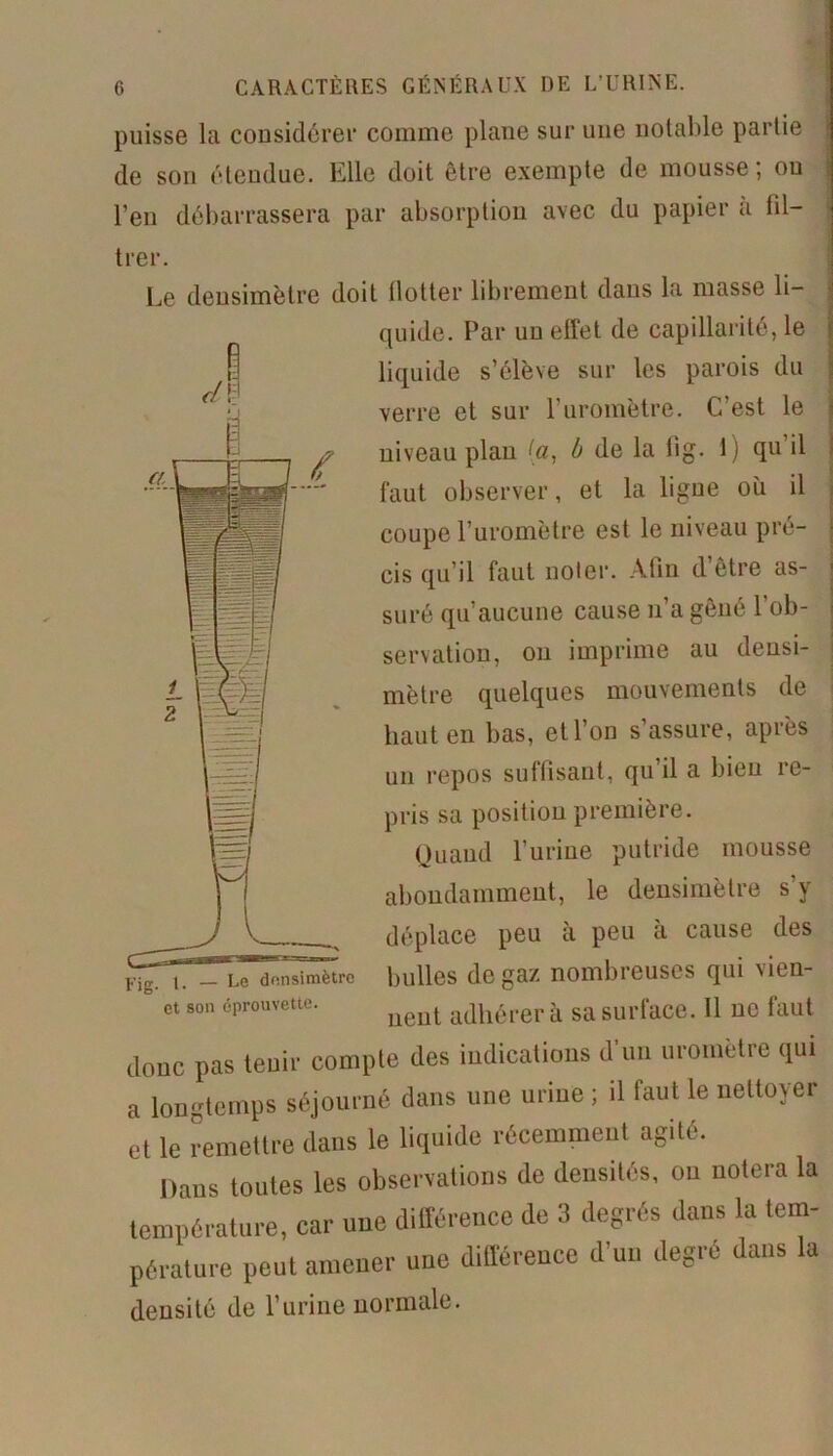 puisse la considérer comme plane sur une notable partie de son étendue. Elle doit être exempte de mousse; ou l’en débarrassera par absorption avec du papier a fil- trer. Le deusimètre doit llotter librement dans la masse li- quide. Par uu effet de capillarité, le liquide s’élève sur les parois du verre et sur Furomètre. C’est le niveau plau (a, b de la iig. 1) qu il faut observer, et la ligue où il coupe Furomètre est le niveau pré- cis qu’il faut noter. Afin d’être as- suré qu’aucune cause n’a gêné l’ob- servation, on imprime au deusi- mètre quelques mouvements de haut en bas, et l’on s’assure, après un repos suffisant, qu il a bien re- pris sa position première. Quand l’urine putride mousse abondamment, le densimètre s’y déplace peu à peu à cause des bulles de gaz nombreuses qui vien- et son éprouvette. adjlérerà sa surface. 11 UC faut donc pas tenir compte des indications d'un uromètre qui a longtemps séjourné dans une urine ; il faut le nettoyer et le remettre dans le liquide récemment agite. Dans toutes les observations de densités, ou notera la température, car une différence de 3 degrés dans la tem- pérature peut amener une différence d'un degré dans la densité de l’urine normale.