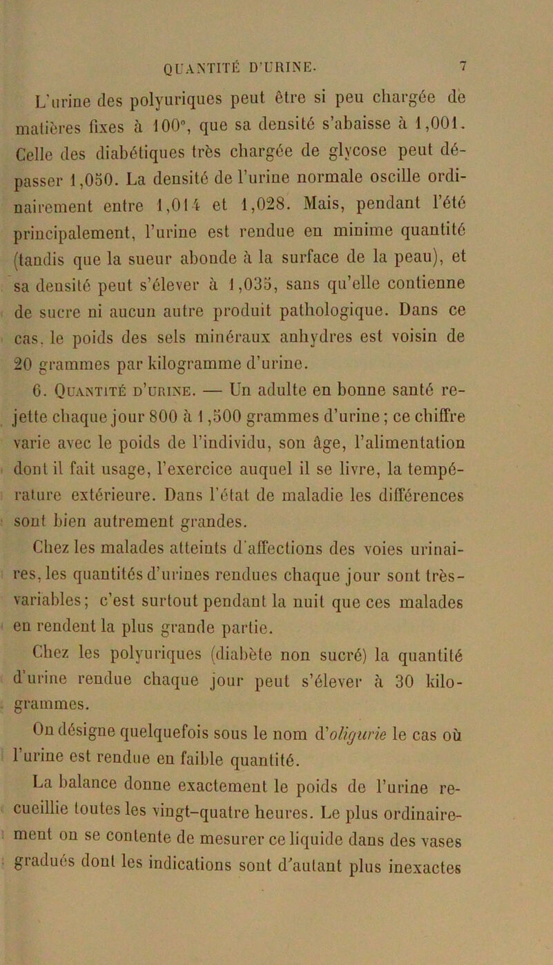 L’urine des polyuriques peut être si peu chargée de matières fixes à 100°, que sa densité s’abaisse à 1,001. Celle des diabétiques très chargée de glycose peut dé- passer 1,050. La densité de l’urine normale oscille ordi- nairement entre 1,014 et 1,028. Mais, pendant l’été principalement, l’urine est rendue en minime quantité (tandis que la sueur abonde à la surface de la peau), et sa densité peut s’élever à 1,035, sans qu’elle contienne de sucre ni aucun autre produit pathologique. Dans ce cas. le poids des sels minéraux anhydres est voisin de 20 grammes par kilogramme d’urine. 6. Quantité d’urine. — Un adulte en bonne santé re- jette chaque jour 800 à 1,500 grammes d’urine ; ce chiffre varie avec le poids de l’individu, son âge, l’alimentation dont il fait usage, l’exercice auquel il se livre, la tempé- rature extérieure. Dans l’état de maladie les différences sont bien autrement grandes. Chez les malades atteints d'affections des voies urinai- res, les quantités d’urines rendues chaque jour sont très- variables; c’est surtout pendant la nuit que ces malades en rendent la plus grande partie. Chez les polyuriques (diabète non sucré) la quantité d urine rendue chaque jour peut s’élever à 30 kilo- grammes. On désigne quelquefois sous le nom d'oligurie le cas où 1 urine est rendue en faible quantité. La balance donne exactement le poids de l’urine re- cueillie toutes les vingt-quatre heures. Le plus ordinaire- ment on se contente de mesurer ce liquide dans des vases gradués dont les indications sont d’autant plus inexactes