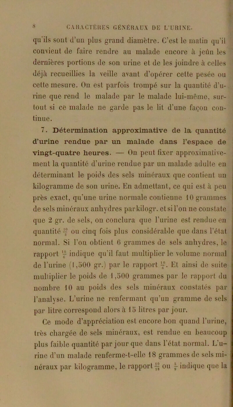 qu’ils sont d’un plus grand diamètre. C’est le matin qu’il convient de faire rendre an malade encore à jeûn les dernières portions de son urine et de les joindre à celles déjà recueillies la veille avant d’opérer cette pesée ou celte mesure. On est parfois trompé sur la quantité d’u- rine que rend le malade par le malade lui-même, sur- tout si ce malade ne garde pas le lit d’une façon con- tinue. 7. Détermination approximative de la quantité d'urine rendue par un malade dans l’espace de vingt-quatre heures. — On peut fixer approximative- ment la quantité d’urine rendue par un malade adulte en déterminant le poids des sels minéraux que contient un kilogramme de son urine. En admettant, ce qui est à peu près exact, qu’une urine normale contienne 10 grammes de sels minéraux anhydres parkilogr. et si l’on ne constate que 2 gr. de sels, ou conclura que l’urine est rendue en quantité ^ ou cinq fois plus considérable que dans l’état normal. Si l’on obtient G grammes de sels anhydres, le rapport j indique qu’il faut multiplier le volume normal de l’urine (1,500 gr.) par le rapport Et ainsi de suite multiplier le poids de 1,500 grammes par le rapport du nombre 10 au poids des sels minéraux constatés par l’analyse. L’urine ne renfermant qu’un gramme de sels par litre correspond alors à 15 litres par jour. Ce mode d’appréciation est encore bon quand l’urine, très chargée de sels minéraux, est rendue eu beaucoup plus faible quantité par jour que dans l’état normal. L'u- rine d’un malade renferme-t-elle 18 grammes de sels mi- néraux par kilogramme, le rapport^ ou 5-indique que la