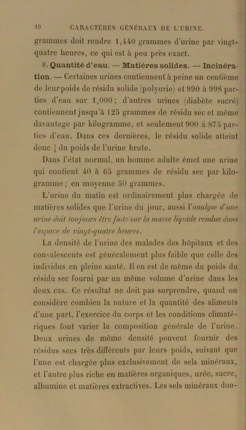 grammes doit rendre 1,440 grammes d’urine par vingt- quatre heures, ce qui est à peu près exact. 8. Quantité d’eau. — Matières solides. — Incinéra- tion. — Certaines urines contiennent à peine un centième de leurpoids de résidu solide (polyurie) et 990 à 998 par- ties d’eau sur 1,000; d’autres urines (diabète sucré) contiennent jusqu’à 125 grammes de résidu sec et même davantage par kilogramme, et seulement 900 à 875 par- ties d’eau. Dans ces dernières, le résidu solide atteint donc g du poids de l’urine brute. Dans l’état normal., un homme adulte émet une urine qui contient 40 à 65 grammes de résidu sec par kilo- gramme ; en moyenne 50 grammes. L’urine du matin est ordinairement plus chargée de matières solides que l’uriue du jour, aussi Y analyse d'une urine doit toujours être faite sur la masse liquide rendue dans l'espace de vingt-quatre heures. La densité de l’urine des malades des hôpitaux et des convalescents est généralement plus faible que celle des individus eu pleine santé, lien est de même du poids du résidu sec fourni par un même volume d’urine dans les deux cas. Ce résultat ne doit pas surprendre, quand on considère combien la nature et la quantité des aliments d’une part, l’exercice du corps et les conditions climaté- riques font varier la composition générale de l’urine. Deux urines de même densité peuvent fournir des résidus secs très différents par leurs poids, suivant que l’une est chargée plus exclusivement de sels minéraux, et l’autre plus riche en matières organiques, urée, sucre, albumine et matières extractives. Les sels minéraux don-