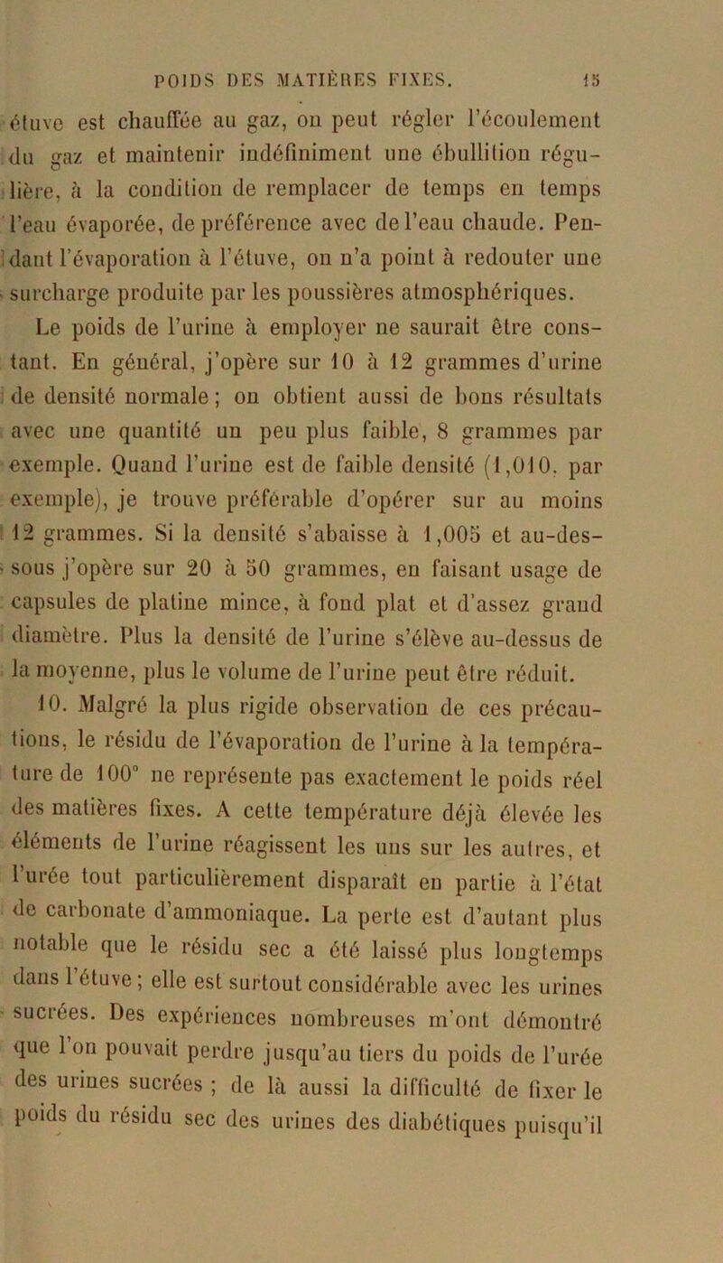 étuve est chauffée au gaz, on peut régler l’écoulement du gaz et maintenir indéfiniment une ébullition régu- lière, (à la condition de remplacer de temps en temps l’eau évaporée, de préférence avec de l’eau chaude. Pen- dant l’évaporation à l’étuve, on n’a point à redouter une surcharge produite par les poussières atmosphériques. Le poids de l’urine à employer ne saurait être cons- tant. En général, j’opère sur 10 à 12 grammes d’urine de densité normale; on obtient aussi de bous résultats avec une quantité un peu plus faible, 8 grammes par exemple. Quand l’urine est de faible densité (1,010. par exemple), je trouve préférable d’opérer sur au moins 12 grammes. Si la densité s’abaisse à 1,005 et au-des- sous j’opère sur 20 à 50 grammes, en faisant usage de capsules de platine mince, à fond plat et d’assez grand diamètre. Plus la densité de l’urine s’élève au-dessus de la moyenne, plus le volume de l’urine peut être réduit. 10. Malgré la plus rigide observation de ces précau- tions, le résidu de l’évaporation de l’urine à la tempéra- ture de 100° ne représente pas exactement le poids réel des matières fixes. A cette température déjà élevée les éléments de l’urine réagissent les uns sur les autres, et l’urée tout particulièrement disparaît eu partie à l’état de carbonate d ammoniaque. La perle est d’autant plus notable que le résidu sec a été laissé plus longtemps dans 1 étuve ; elle est surtout considérable avec les urines sucrées. Des expériences nombreuses m’ont démontré que 1 on pouvait perdre jusqu’au tiers du poids de l’urée des urines sucrées ; de là aussi la difficulté de fixer le poids du résidu sec des urines des diabétiques puisqu’il