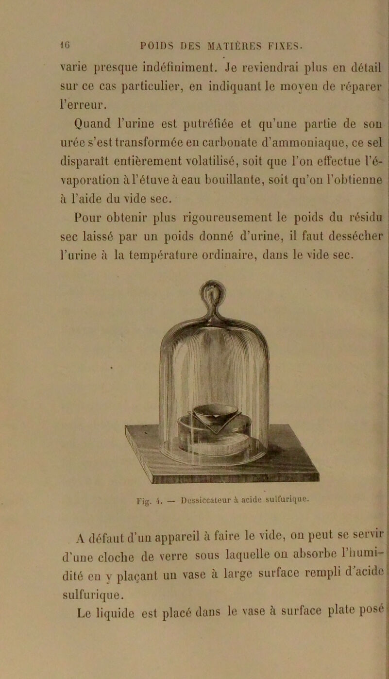 varie presque indéfiniment. Je reviendrai plus en détail sur ce cas particulier, en indiquant le moyen de réparer l’erreur. Quand l’urine est putréfiée et qu’une partie de son urée s’est transformée en carbonate d’ammoniaque, ce sel disparaît entièrement volatilisé, soit que l’on effectue l’é- vaporation àl’étuveàeau bouillante, soit qu’on l’obtienne à l’aide du vide sec. Pour obtenir plus rigoureusement le poids du résidu sec laissé par un poids donné d’urine, il faut dessécher l’urine à la température ordinaire, dans le vide sec. Fig. 4. — Dessiccateur à acide sulfurique. A défaut d’un appareil à faire le vide, on peut se servir d’une cloche de verre sous laquelle ou absorbe 1 humi- dité en y plaçant un vase à large surface rempli d acide sulfurique. Le liquide est placé dans le vase à surface plate pose