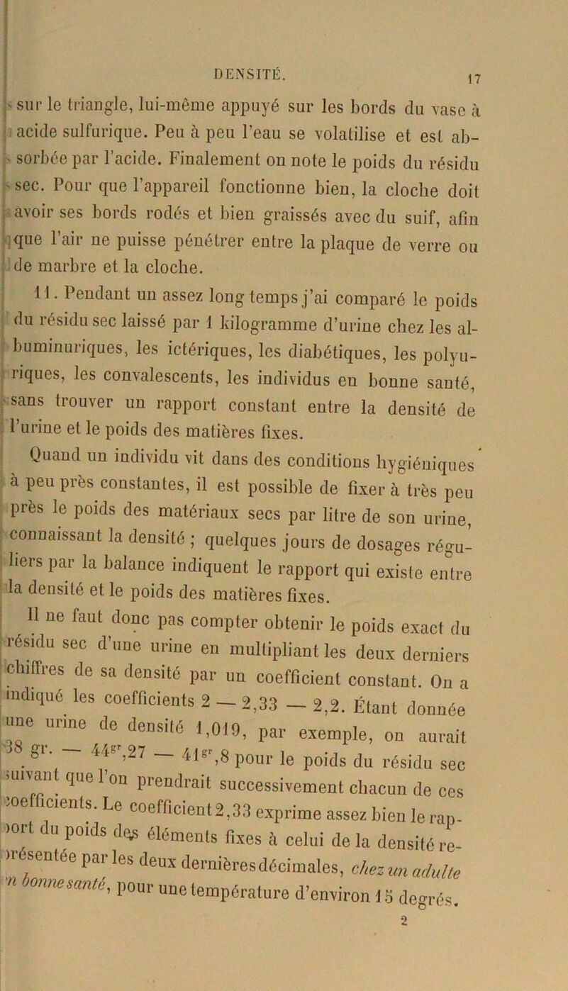 DENSITÉ. 17 'Sur le triangle, lui-même appuyé sur les bords du vase à acide sulfurique. Peu à peu l’eau se volatilise et est ab- • sorbée par l’acide. Finalement on note le poids du résidu  sec. Pour que l’appareil fonctionne bien, la cloche doit avoir ses bords rodés et bien graissés avec du suif, afin Nue Pair ne puisse pénétrer entre la plaque de verre ou de marbre et la cloche. M. Pendant un assez long temps j’ai comparé le poids du résidu sec laissé par 1 kilogramme d’urine chez les al- buminuriques, les ictériques, les diabétiques, les polyu- riques, les convalescents, les individus en bonne sauté, sans trouver un rapport constant entre la densité de 1 urine et le poids des matières fixes. Quand un individu vit dans des conditions hygiéniques à peu près constantes, il est possible de fixer à très peu près le poids des matériaux secs par litre de son urine, connaissant la densité ; quelques jours de dosages régu- liers par la balance indiquent le rapport qui existe entre la densité et le poids des matières fixes. H ue faut donc I)as compter obtenir le poids exact du résidu sec d’une urine en multipliant les deux derniers chiffres de sa densité par un coefficient constant. On a indiqué les coefficients 2 - 2,33 - 2,2. Étant donnée ■me urine de densité 1,019, par exemple, on aurait gi. 4Pr;27 — 4br,8 pour le poids du résidu sec >unan que 1 on prendrait successivement chacun de ces ;Oe icients. Le coefficient2,33 exprime assez bien le rap- ■)0.rt <lü P°ids d(^ ^ments fixes à celui de la densité re- irésentee parles deux dernières décimales, chez un adulte n onnemnté, pour une température d’environ 15 degrés. 2