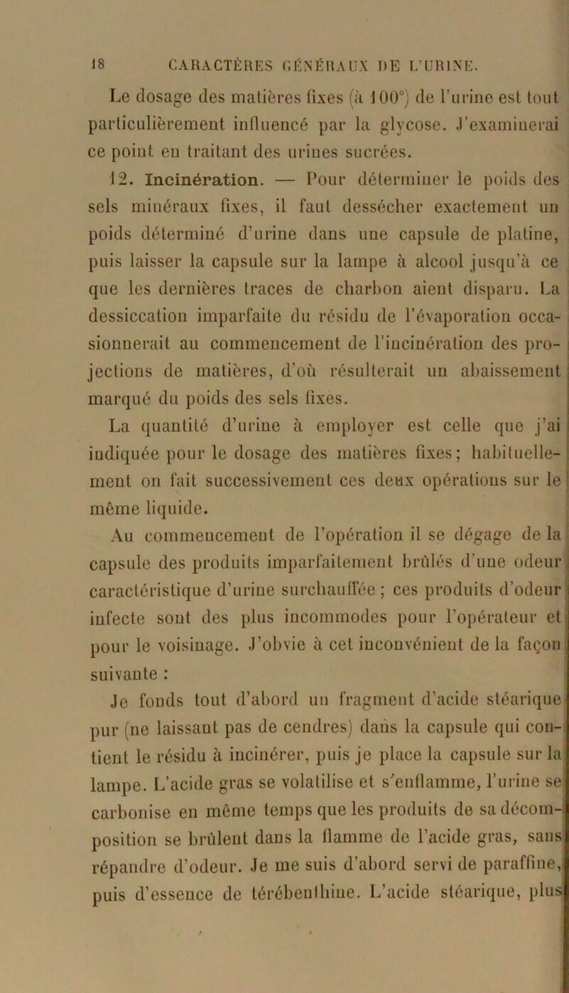 Le dosage des matières fixes (à 100°; de l’urine est tout particulièrement influencé par la glycose. .)'examinerai ce point eu traitant des urines sucrées. 12. Incinération. — Pour déterminer le poids des sels minéraux fixes, il faut dessécher exactement un poids déterminé d’urine dans une capsule de platine, puis laisser la capsule sur la lampe à alcool jusqu’à ce que les dernières traces de charbon aient disparu. La dessiccation imparfaite du résidu de l’évaporation occa- sionnerait au commencement de l’incinération des pro- ! jeclions de matières, d’où résulterait un abaissement marqué du poids des sels fixes. La quantité d’urine à employer est celle que j’ai indiquée pour le dosage des matières fixes; habituelle- ment on fait successivement ces deux opérations sur le même liquide. Au commencement de l’opération il se dégage de la capsule des produits imparfaitement brûlés d’une odeur caractéristique d’urine surchauffée ; ces produits d’odeur infecte sont des plus incommodes pour l’opérateur eti pour le voisinage. J’obvie à cet inconvénient de la façon suivante : Je fonds tout d’abord un fragment d’acide stéarique pur (ne laissaut pas de cendres) dans la capsule qui con- tient le résidu à incinérer, puis je place la capsule sur la lampe. L’acide gras se volatilise et s'enflamme, l’urine se carbonise en même temps que les produits de sa décom- position se brûlent dans la flamme de l’acide gras, sans répandre d’odeur. Je me suis d’abord servi de paraffine, puis d’essence de térébenthine. L’acide stéarique, plus