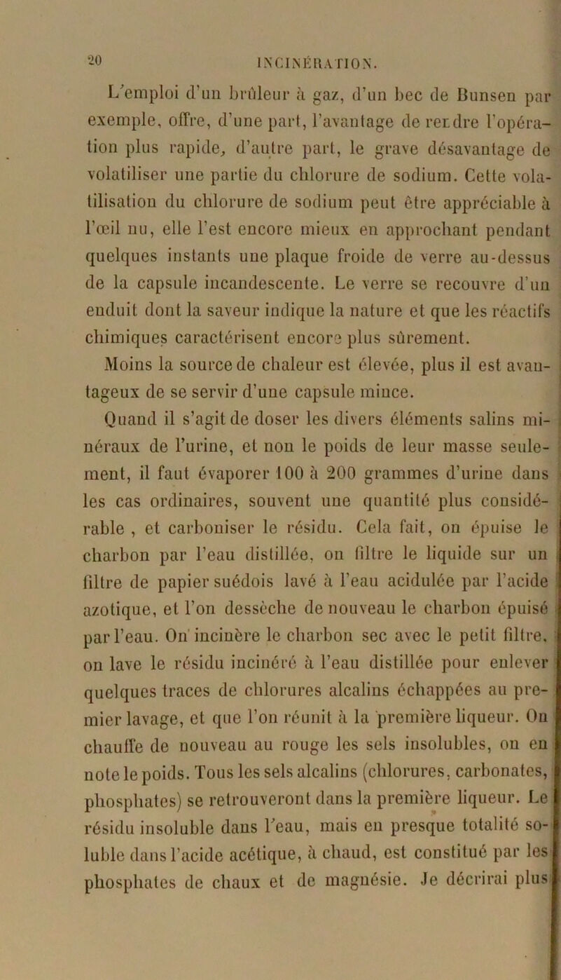 L'emploi d’un brûleur à gaz, d’un bec de Bunsen par exemple, offre, d’une part, l’avantage de retdre l’opéra- tion plus rapide, d’autre part, le grave désavantage de volatiliser une partie du chlorure de sodium. Cette vola- tilisation du chlorure de sodium peut être appréciable à l’œil nu, elle l’est encore mieux en approchant pendant quelques instants une plaque froide de verre au-dessus de la capsule incandescente. Le verre se recouvre d’un enduit dont la saveur indique la nature et que les réactifs chimiques caractérisent encore plus sûrement. Moins la source de chaleur est élevée, plus il est avan- tageux de se servir d’une capsule mince. Quand il s’agit de doser les divers éléments salins mi- néraux de l’urine, et non le poids de leur masse seule- ment, il faut évaporer 100 à 200 grammes d’urine dans les cas ordinaires, souvent une quantité plus considé- rable , et carboniser le résidu. Cela fait, on épuise Je charbon par l’eau distillée, on filtre le liquide sur un filtre de papier suédois lavé à l’eau acidulée par l’acide azotique, et l’on dessèche de nouveau le charbon épuisé par l’eau. On incinère le charbon sec avec le petit filtre, on lave le résidu incinéré à l’eau distillée pour enlever quelques traces de chlorures alcalins échappées au pre- mier lavage, et que l’on réunit à la première liqueur. Ou chauffe de nouveau au rouge les sels insolubles, on en note le poids. Tous les sels alcalins (chlorures, carbonates, phosphates) se retrouveront dans la première liqueur. Le résidu insoluble dans beau, mais en presque totalité so- luble dans l’acide acétique, à chaud, est constitué par les phosphates de chaux et de magnésie. Je décrirai plus