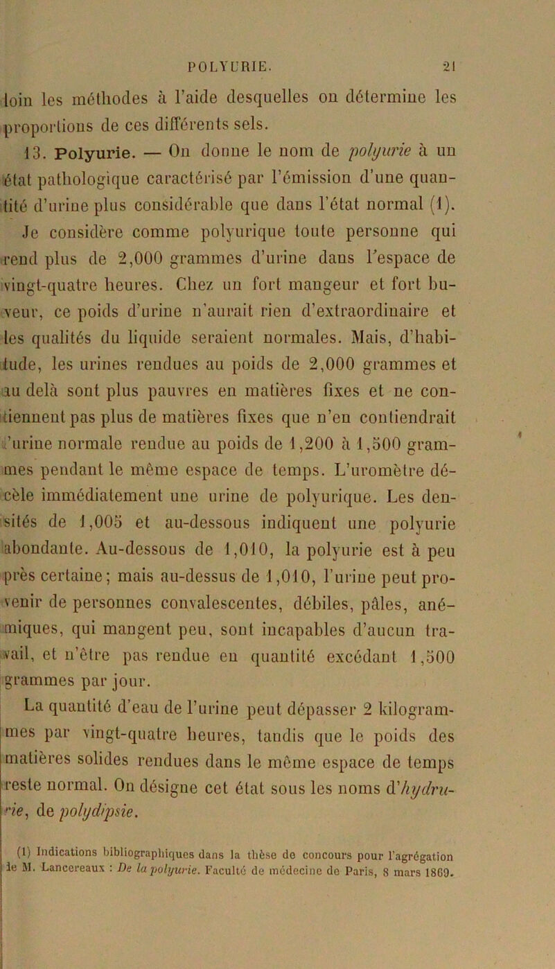 loin les méthodes à l’aide desquelles on détermine les proportions de ces différents sels. 13. Polyurie. — On donne le nom de polyurie à un état pathologique caractérisé par l’émission d’une quan- tité d’urine pins considérable que dans l’état normal (1). Je considère comme polyurique toute personne qui rend plus de 2,000 grammes d’urine dans l'espace de vingt-quatre heures. Chez un fort mangeur et fort bu- veur, ce poids d’urine n’aurait rien d’extraordinaire et les qualités du liquide seraient normales. Mais, d’habi- tude, les urines rendues au poids de 2,000 grammes et au delà sont plus pauvres en matières fixes et ne con- tiennent pas plus de matières fixes que n’eu contiendrait ,’urine normale rendue au poids de 1,200 à 1,500 gram- mes pendant le même espace de temps. L’uromètre dé- cèle immédiatement une urine de polyurique. Les den- sités de 1,005 et au-dessous indiquent une polyurie abondante. Au-dessous de 1,010, la polyurie est à peu près certaine; mais au-dessus de 1,010, l’urine peut pro- venir de personnes convalescentes, débiles, pâles, ané- miques, qui mangent peu, sont incapables d’aucun tra- vail, et n’être pas rendue eu quantité excédant 1,500 grammes par jour. La quantité d’eau de l’urine peut dépasser 2 kilogram- mes par vingt-quatre heures, tandis que le poids des matières solides rendues dans le même espace de temps reste normal. On désigne cet état sous les noms àlhydru- ne, de polydipsie. (1) Indications bibliographiques dans la thèse do concours pour l’agrégation ie M. Lanccreaux : De la polyurie. Faculté de médecine do Paris, 8 mars 18G9.