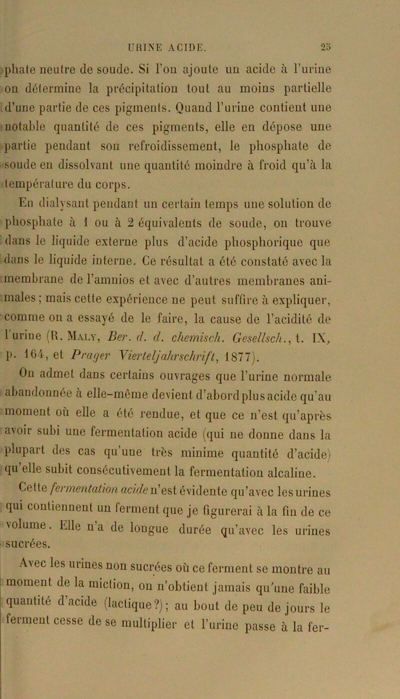 phate neutre de soude. Si l’on ajoute un acide à l’urine on détermine la précipitation tout au moins partielle d’une partie de ces pigments. Quand l’urine contient une notable quantité de ces pigments, elle en dépose une partie pendant sou refroidissement, le phosphate de soude en dissolvant une quantité moindre à froid qu’à la température du corps. En dialysant pendant un certain temps une solution de phosphate à 1 ou à 2 équivalents de soude, on trouve dans le liquide externe plus d’acide phosphorique que dans le liquide interne. Ce résultat a été constaté avec la membrane de l’amuios et avec d’autres membranes ani- males; mais cette expérience ne peut suffire à expliquer, comme on a essayé de le faire, la cause de l’acidité de l’urine (R. Maly, Ber. d. cl. chemisch. Gesellsch., t. IX, p. 104, et P rager Vierteljahrschrift, 1877). On admet dans certains ouvrages que l’urine normale abandonnée à elle-même devient d’abord plus acide qu’au moment où elle a été rendue, et que ce n’est qu’après avoir subi une fermentation acide (qui ne donne dans la plupart des cas qu’uue très minime quantité d’acide i qu’elle subit consécutivement la fermentation alcaline. Cette fermentation acide n’est évidente qu’avec les urines qui contiennent un ferment que je figurerai à la fin de ce volume. Elle na de lougue durée qu’avec les urines sucrées. A\ec les urines non sucrées où ce ferment se montre au moment de la miction, on n’obtient jamais qu’une faible quantité d acide (lactique?); au bout de peu de jours le ferment cesse de se multiplier et l’urine passe à la fer-