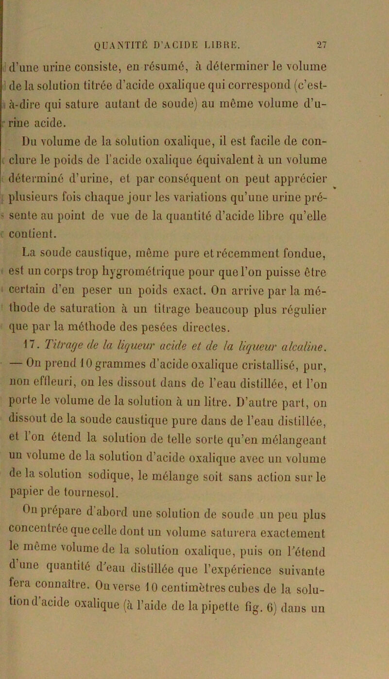 d’une urine consiste, en résumé, à déterminer le volume de la solution titrée d’acide oxalique qui correspond (c’est- à-dire qui sature autant de soude) au même volume d’u- rine acide. Du volume de la solution oxalique, il est facile de con- clure le poids de l’acide oxalique équivalent à un volume déterminé d’urine, et par conséquent on peut apprécier plusieurs fois chaque jour les variations qu’une urine pré- > sente au point de vue de la quantité d’acide libre qu’elle coudent. La soude caustique, même pure et récemment fondue, est un corps trop hygrométrique pour que l’on puisse être certain d’en peser un poids exact. On arrive par la mé- thode de saturation à un titrage beaucoup plus régulier que par la méthode des pesées directes. 17. Titrage cle la liqueur acide et de la liqueur alcaline. — On prend 10 grammes d’acide oxalique cristallisé, pur, non effleuri, on les dissout dans de l’eau distillée, et l’on porte le volume de la solution à un litre. D’autre part, on dissout de la soude caustique pure dans de l’eau distillée, et Ion étend la solution de telle sorte qu’en mélangeant un volume de la solution d’acide oxalique avec un volume de la solution sodique, le mélange soit sans action sur le papier de tournesol. On prépare d abord une solution de soude un peu plus concentrée que celle dont un volume saturera exactement le même volume de la solution oxalique, puis on Détend d une quantité d'eau distillée que l’expérience suivante fera connaître. Ou verse 10 centimètres cubes de la solu- tion d acide oxalique (à l’aide de la pipette fig. G) dans un