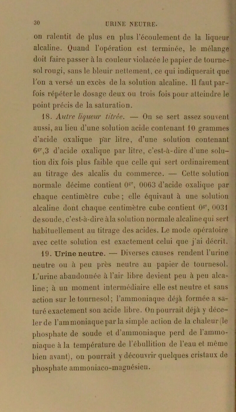URINE NEUTRE. on ralentit de plus en plus l'écoulement de la liqueur alcaline. Quand l’opération est terminée, le mélange doit faire passer à la couleur violacée le papier de tourne- sol rougi, sans le bleuir nettement, ce qui indiquerait que l’on a versé un excès delà solution alcaline. Il faut par- fois répéter le dosage deux ou trois fois pour atteindre le point précis de la saturation. 18. Autre liqueur titrée. — On se sert assez souvent aussi, au lieu d’une solution acide contenant 10 grammes d’acide oxalique p‘ar litre, d’une solution contenant Ggr,3 d’acide oxalique par litre, c’est-à-dire d’une solu- tion dix fois plus faible que celle qui sert ordinairement au titrage des alcalis du commerce. — Cette solution normale décime contient 0gr, 0003 d’acide oxalique par chaque centimètre cube ; elle équivaut à une solution alcaline dont chaque centimètre cube contient 0gr, 0031 de soude, c’est-à-dire àla solution normale alcaline qui sert habituellement au titrage des acides. Le mode opératoire avec cette solution est exactement celui que j’ai décrit. 19. Urine neutre. — Diverses causes rendent l’urine neutre ou à peu près neutre au papier de tournesol. L’urine abandonnée à l’air libre devient peu à peu alca- line; à un moment intermédiaire elle est neutre et sans action sur le tournesol; l’ammoniaque déjà formée a sa- turé exactement sou acide libre. Ou pourrait déjà y déce- ler de l’ammoniaquepar la simple action de la chaleur (le phosphate de soude et d’ammoniaque perd de l’ammo- niaque àla température de l’ébullition de l’eau et même bien avant), ou pourrait y découvrir quelques cristaux de phosphate ammoniaco-magnésien.