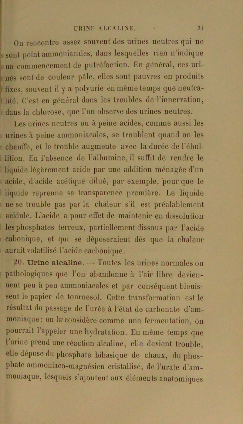 On rencontre assez souvent des urines neutres qui ue v sont point ammoniacales, dans lesquelles rien n’indique un commencement de putréfaction. Eu général, ces uri- nes sont de couleur pâle, elles sont pauvres eu produits fixes, souvent il y a polyurie en même temps que neutra- lité. C’est en général dans les troubles de l’innervation, dans la chlorose, que l’on observe des urines neutres. Les urines neutres ou à peine acides, comme aussi les urines à peine ammoniacales, se troublent quand ou les chauffe, et le trouble augmente avec la durée de l’ébul- lition. Eu l’absence de l’albumine, il suffit de rendre le liquide légèrement acide par une addition ménagée d’un acide, d’acide acétique dilué, par exemple, pour que le liquide reprenne sa transparence première. Le liquide ne se trouble pas par la chaleur s’il est préalablement acidulé. L’acide a pour effet de maintenir en dissolution les phosphates terreux, partiellement dissous par l’acide cabonique, et qui se déposeraient dès que la chaleur aurait volatilisé l’acide carbonique. 20. Urine alcaline. — Toutes les urines normales ou pathologiques que l’on abandonne à l’air libre devien- nent. peu à peu ammoniacales et par conséquent bleuis- seut le papier de tournesol. Cette transformation est le résultat du passage de l’urée à l’état de carbonate d’am- moniaque; on la*considère comme une fermentation, on pourrait l’appeler une hydratation. Eu même temps que l'urine prend une réaction alcaline, elle devient trouble, elle dépose du phosphate bibasique de chaux, du phos- phate ammoniaco-magnésien cristallisé, de l’urate d’am- moniaque, lesquels s’ajoutent aux éléments anatomiques