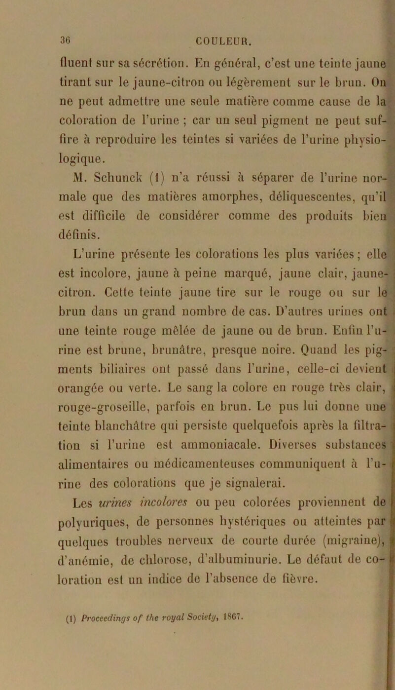 30 COULEUK. fluent sur sa sécrétion. En général, c’est une teinte jaune tirant sur le jaune-citron ou légèrement sur le brun. On ne peut admettre une seule matière comme cause de la coloration de l’urine ; car un seul pigment ne peut suf- fire à reproduire les teintes si variées de l’urine physio- logique. M. Schunck (I) n’a réussi à séparer de l’urine nor- male que des matières amorphes, déliquescentes, qu’il est difficile de considérer comme des produits bien définis. L’urine présente les colorations les plus variées; elle est incolore, jaune à peine marqué, jaune clair, jaune- citron. Cette teinte jaune tire sur le rouge ou sur le brun dans un grand nombre de cas. D’autres urines ont une teinte rouge mêlée de jaune ou de brun. Enfin l’u- rine est brune, brunâtre, presque noire. Quand les pig- ments biliaires ont passé dans l’urine, celle-ci devient orangée ou verte. Le sang la colore en rouge très clair, rouge-groseille, parfois eu brun. Le pus lui donne une teinte blanchâtre qui persiste quelquefois après la tiltra- tion si l’urine est ammoniacale. Diverses substances alimentaires ou médicamenteuses communiquent à bu- rine des colorations que je signalerai. Les urines incolores ou peu colorées proviennent de polyuriques, de personnes hystériques ou atteintes par quelques troubles nerveux de courte durée (migraine), d’anémie, de chlorose, d’albuminurie. Le défaut de co- loration est un indice de l’absence de fièvre. (1) Proceedings of the royal Society, 1SG7.