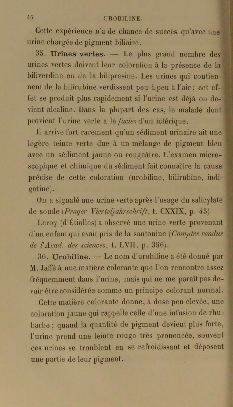 Cette expérience n’a de chance de succès qu’avec une urine chargée de pigment biliaire. 35. Urines vertes. — Le plus grand nombre des urines vertes doivent leur coloration à la présence de la biliverdine ou de la biliprasine. Les urines qui contien- nent de la bilirubine verdissent peu àpeu à l’air ; cet ef- fet se produit plus rapidement si l’urine est déjà ou de- vient alcaline. Dans la plupart des cas, le malade dont provient l’urine verte a le faciès d’un ictérique. Il arrive fort rarement qu’un sédiment urinaire ait une légère teinte verte due à un mélange de pigment bleu avec un sédiment jaune ou rougeâtre. L’examen micro- scopique et chimique du sédiment fait connaître la cause précise de cette coloration (urobiline, bilirubine, indi- gotine). On a signalé une urine verte après Lusage du salicylate de soude (Prayer Vierteljahrschrift, t. CXXIX, p. 45). Leroy (d’Étiolles) a observé une urine verte provenant d’un enfant qui avait pris de la santonine [Comptes rendus de F Acad, des sciences, t. LV1I, p. 356). 36. Urobiline. — Le nom d’urobiline a été donné par M. Jaffé à une matière colorante que l’on rencontre assez fréquemment dans l’urine, mais qui ne me paraît pas de- voir être considérée comme un principe colorant normal. Cette matière colorante donne, à dose peu élevée, une coloration jaune qui rappelle celle d’une infusion de rhu- barbe ; quand la quantité de pigment devient plus forte, l’urine prend une teinte rouge très prononcée, souvent ces urines se troublent en se refroidissant et déposent une partie de leur pigment.