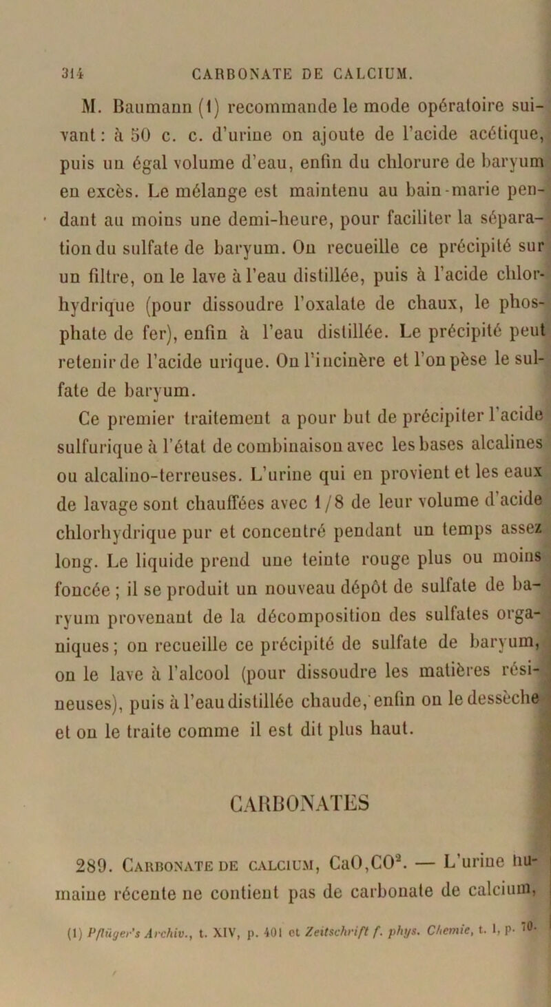 M. Baumann (1) recommande le mode opératoire sui- vant : à 50 c. c. d’urine on ajoute de l’acide acétique, puis un égal volume d’eau, enfin du chlorure de baryum en excès. Le mélange est maintenu au bain-marie pen- • dant au moins une demi-heure, pour faciliter la sépara- tion du sulfate de baryum. On recueille ce précipité sur un filtre, on le lave à l’eau distillée, puis à l’acide chlor- hydrique (pour dissoudre l’oxalate de chaux, le phos- phate de fer), enfin à l’eau distillée. Le précipité peut retenir de l’acide urique. On l’incinère et l’on pèse le sul- fate de baryum. Ce premier traitement a pour but de précipiter l’acide sulfurique à l’état de combinaison avec les bases alcalines ou alcalino-terreuses. L’urine qui en provient et les eaux de lavage sont chauffées avec 1/8 de leur volume d acide chlorhydrique pur et concentré pendant un temps assez long. Le liquide prend une teinte rouge plus ou moins foncée ; il se produit un nouveau dépôt de sulfate de ba- ryum provenant de la décomposition des sulfates orga- niques ; on recueille ce précipité de sulfate de baryum, on le lave à l’alcool (pour dissoudre les matières rési- ; neuses), puis à l’eau distillée chaude, enfin ou le dessèche et on le traite comme il est dit plus haut. CARBONATES 1 289. Carbonate de calcium, CaO,CO'2. — L’urine Hu- maine récente ne contient pas de carbonate de calcium, j (1) Pflügers Archiv., t. XIV, p. 401 et Zeitschrift f. phtjs. Chemie, t. 1, p- '