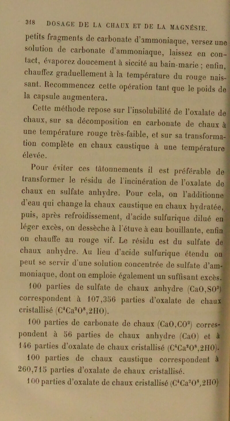 )>elils fragments de carbonate d’ammoniaque, verse?, une solution de carbonate d'ammoniaque, laissez en con- tact, évaporez doucement à siccité au bain-marie ; enfin, chauffez graduellement à la température du rouge nais- sant. Recommencez celle opération tant que le poids de la capsule augmentera. Cette méthode repose sur l’insolubilité de l’oxalate de chaux, sur sa décomposition en carbonate de chaux à une température rouge très-faible, et sur sa transforma- tion complète en chaux caustique à une température élevée. Cour éviter ces tâtonnements il est préférable de transformer le résidu de l’incinération de l’oxalate de chaux en sulfate anhydre. Pour cela, on l’additionne d eau qui change la chaux caustique en chaux hydratée, i puis, après refroidissement, d’acide sulfurique dilué en léger excès, on dessèche à l’étuve à eau bouillante, enfin on chauffe au rouge vif. Le résidu est du sulfate de chaux anhydre. Au lieu d’acide sulfurique étendu on peut se servir d’une solution concentrée de sulfate d’am- moniaque, dout ou emploie également un suffisant excès. 100 parties de sulfate de chaux anhydre (CaO,S03) correspondent à 107,35G parties d’oxalate de chaux cristallisé (C4Ca208,2II0). 100 parties de carbonate de chaux (CaO,C02) corres- pondent à 56 parties de chaux anhydre (CaO) et à 146 parties d’oxalale de chaux cristallisé (C4Ca208,2II0). 100 parties de chaux caustique correspondent à 260,715 parties d’oxalate de chaux cristallisé. 100 parties d’oxalate de chaux cristallisé (C4Ca208,2H()j