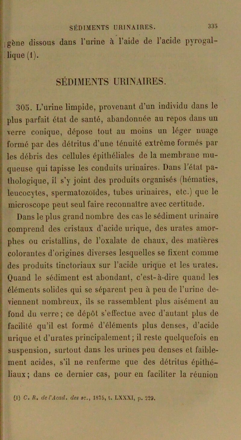 gène dissous dans l’urine à l’aide de l’acide pyrogal- lique (1). SÉDIMENTS URINAIRES. 305. L’urine limpide, provenant d’un individu dans le plus parfait état de santé, abandonnée au repos dans un verre conique, dépose tout au moins un léger nuage formé par des détritus d’une ténuité extrême formés par les débris des cellules épithéliales de la membrane mu- queuse qui tapisse les conduits urinaires. Dans l’état pa- thologique, il s’y joint des produits organisés (hématies, leucocytes, spermatozoïdes, tubes urinaires, etc.) que le microscope peut seul faire reconnaître avec certitude. Dans le plus grand nombre des cas le sédiment urinaire comprend des cristaux d’acide urique, des urates amor- phes ou cristallins, de l’oxalate de chaux, des matières colorantes d’origines diverses lesquelles se fixent comme des produits tinctoriaux sur l’acide urique et les urates. Quand le sédiment est abondant, c’est-à-dire quand les éléments solides qui se séparent peu à peu de l’urine de- viennent nombreux, ils se rassemblent plus aisément au fond du verre; ce dépôt s’effectue avec d’autant plus de facilité qu’il est formé d’éléments plus denses, d’acide urique et d’urates principalement; il reste quelquefois en suspension, surtout dans les urines peu denses et faible- ment acides, s’il ne renferme que des détritus épithé- liaux; dans ce dernier cas, pour en faciliter la réunion (I) C. /?. de rAcad, des se., 1875, t. LXXXI, p. 229.