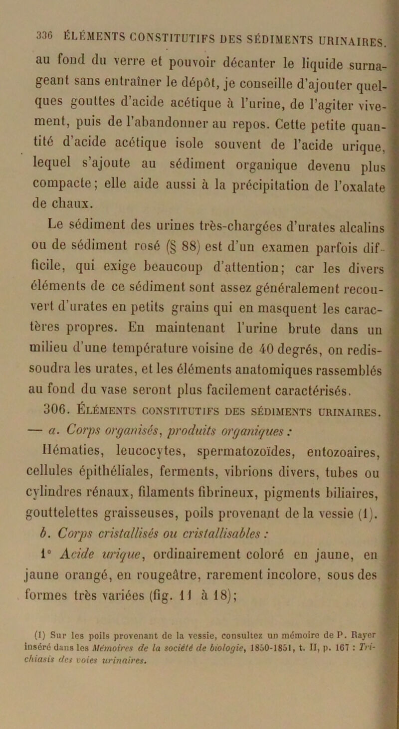 au fond du verre et pouvoir décanter le liquide surna- geant sans entraîner le dépôt, je conseille d’ajouter quel- ques gouttes d’acide acétique à l’urine, de l’agiter vive- ment, puis de l’abandonner au repos. Cette petite quan- tité d acide acétique isole souvent de l’acide urique, lequel s’ajoute au sédiment organique devenu plus compacte; elle aide aussi à la précipitation de l’oxalate de chaux. Le sédiment des urines très-cliargées d’urates alcalins ou de sédiment rosé (§ 88) est d’un examen parfois dif ficile, qui exige beaucoup d’attention; car les divers éléments de ce sédiment sont assez généralement recou- vert d’urates en petits grains qui en masquent les carac- tères propres. En maintenant l’urine brute dans un milieu d’une température voisine de 40 degrés, on redis soudra les urates, et les éléments anatomiques rassemblés au fond du vase seront plus facilement caractérisés. 306. Éléments constitutifs des sédiments urinaires. — a. Corps organisés, produits organiques : Hématies, leucocytes, spermatozoïdes, entozoaires, cellules épithéliales, ferments, vibrions divers, tubes ou cylindres rénaux, filaments fibrineux, pigments biliaires, gouttelettes graisseuses, poils provenant de la vessie (1). b. Corps cristallisés ou cristallisables : 1° Acide urique, ordinairement coloré en jaune, en jaune orangé, en rougeâtre, rarement incolore, sous des formes très variées (fig. H à 18); (I) Sur les poils provenant de la vessie, consultez un mémoire de P. Rayer inséré dans les Mémoires de la société de biologie, 18ô0-1851, t. II, p. 1G7 : Tri- chiasis des voies urinaires.