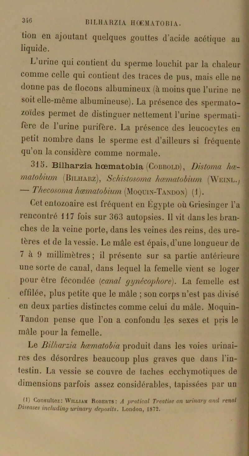 DI LH A RZIA H ClEMATO HIA. tion en ajoutant quelques gouttes d’acide acétique au liquide. L’un'ne qui contient du sperme loucliit par la chaleur comme celle qui contieut des traces de pus, mais elle ne donne pas de flocons albumineux (à moins que l’urine ne soit elle-même albumineuse). La présence des spermato- zoïdes permet de distinguer nettement l’urine spermati- 1 fère de 1 urine purifère. La présence des leucocytes en petit nombre dans le sperme est d’ailleurs si fréquente qu on la considère comme normale. 1 315. Bilharzia hœmatobia (Cobbold), Distoma hœ- matobium (Bilharz), Schistosoma hœmatobium (Wkinl./ — Thecosoma hœmatobium (Moquin-Tandon) (1). Cet entozoaire est fréquent en Égypte où Griesinger l'a rencontré 117 fois sur 363 autopsies. 11 vit dans les bran- ches de la veine porte, dans les veines des reins, des ure- tères et de la vessie. Le mâle est épais, d’une longueur de 7 à 9 millimètres; il présente sur sa partie antérieure une sorte de canal, dans lequel la femelle vient se loger pour être fécondée (canal gynêcophore). La femelle est effilée, plus petite que le mâle ; son corps n’est pas divisé j en deux parties distinctes comme celui du mâle. Moquin- Tandon pense que l’on a confondu les sexes et pris le mâle pour la femelle. Le Bilharzia hœmatobia produit dans les voies urinai- res des désordres beaucoup plus graves que dans l'in- testin. La vessie se couvre de taches ecchymotiques de ; dimensions parfois assez considérables, tapissées par un (1) Consultez: William Roberts: A pratical Treatise on urinary and rénal Diseases including urinary deposits. London, 1872.