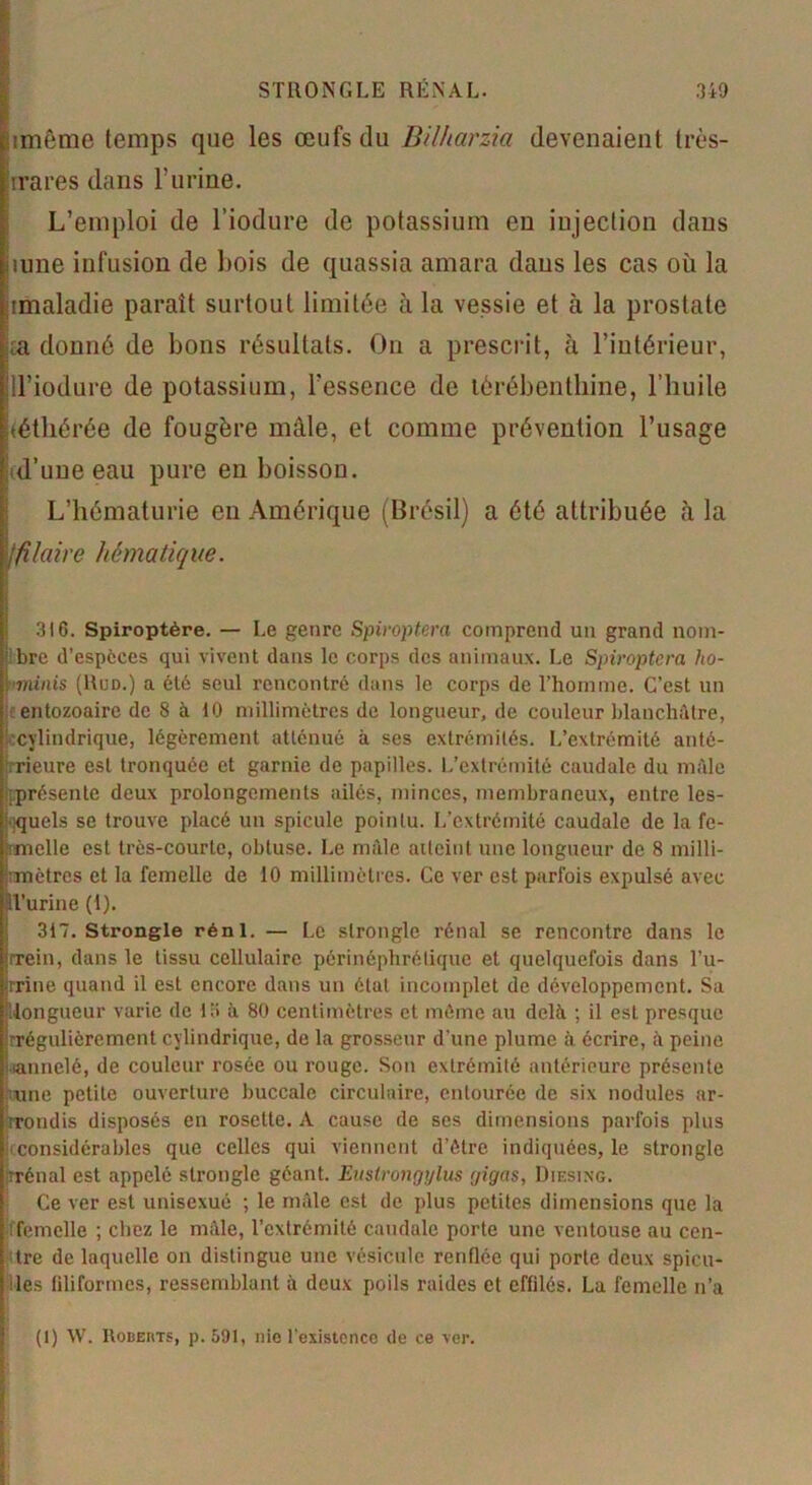 STRONGLE RÉNAL. 340 imême temps que les œufs du Bil/iarzia devenaient très- rrares dans l’urine. L’emploi de l’iodure de potassium en injection dans mne infusion de bois de quassia amara dans les cas où la amaladie paraît surtout limitée à la vessie et à la prostate ;a donné de bons résultats. On a prescrit, à l’intérieur, ll’iodure de potassium, l’essence de térébenthine, l’huile iéthérée de fougère mâle, et comme prévention l’usage d’une eau pure en boisson. L’hématurie en Amérique (Brésil) a été attribuée à la >]filaire hématique. 3)6. Spiroptère. — Le genre Spiroptera comprend un grand nom- bre d’espèces qui vivent dans le corps des animaux. Le Spiroptera ho- •<minis (Rud.) a été seul rencontré dans le corps de l’homme. C’est un tc entozoaire de 8 à 10 millimètres de longueur, de couleur blanchâtre, ^cylindrique, légèrement atténué à ses extrémités. L’extrémité anté- rieure est tronquée et garnie de papilles. L’extrémité caudale du mâle présente deux prolongements ailés, minces, membraneux, entre les- quels se trouve placé un spiculé pointu. L’extrémité caudale de la fc- :melle est très-courte, obtuse. Le mâle aiteiut une longueur de 8 milli- mètres et la femelle de 10 millimètres. Ce ver est parfois expulsé avec îl’urine (i). 317. Strongle rénl. — Le slronglc rénal se rencontre dans le rrein, dans le tissu cellulaire périnéphrélique et quelquefois dans l’u- rrine quand il est encore dans un étal incomplet de développement. Sa longueur varie de 13 à 80 centimètres et même au delà ; il est presque irrégulièrement cylindrique, de la grosseur d’une plume à écrire, à peine tannelé, de couleur rosée ou rouge. Son extrémité antérieure présente une petite ouverture buccale circulaire, entourée de six nodules ar- rondis disposés en rosette. A cause de ses dimensions parfois plus considérables que celles qui viennent d’être indiquées, le strongle rrénal est appelé strongle géant. Eustrongylus yigas, Diesing. Ce ver est unisexué ; le mâle est de plus petites dimensions que la femelle ; chez le mâle, l’extrémité caudale porte une ventouse au cen- tre de laquelle on distingue une vésicule renflée qui porte deux spicu- lés filiformes, ressemblant à deux poils raides et effilés. La femelle n’a (1) W. Roberts, p. 591, nie l'existence de ce ver.