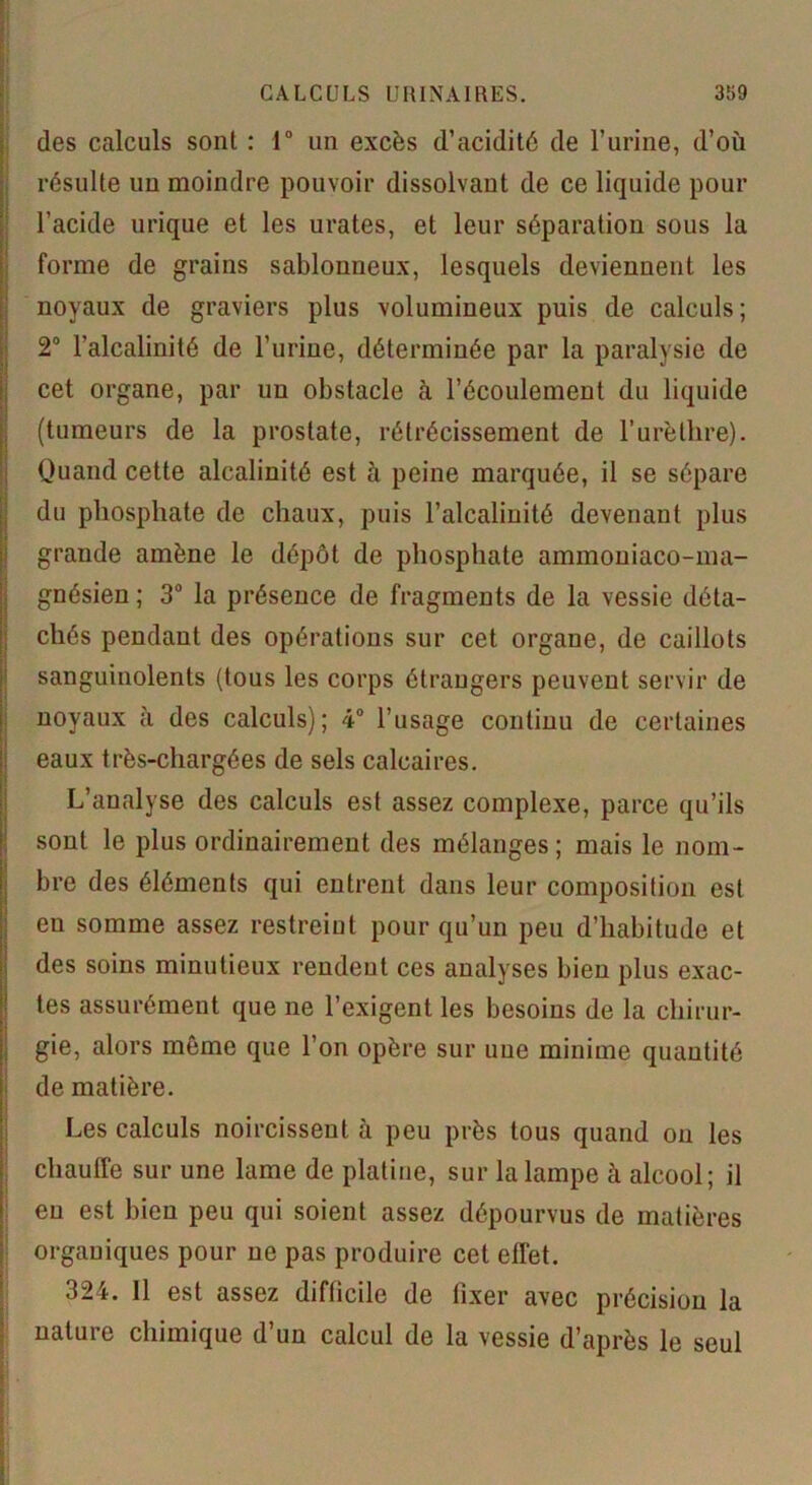 des calculs sont : 1° un excès d’acidité de l’urine, d’où résulte un moindre pouvoir dissolvant de ce liquide pour l’acide urique et les urates, et leur séparation sous la forme de grains sablonneux, lesquels deviennent les noyaux de graviers plus volumineux puis de calculs; 2° l’alcalinité de l’urine, déterminée par la paralysie de cet organe, par un obstacle à l’écoulement du liquide (tumeurs de la prostate, rétrécissement de l’urèthre). Quand cette alcalinité est à peine marquée, il se sépare du phosphate de chaux, puis l’alcalinité devenant plus grande amène le dépôt de phosphate ammoniaco-ma- gnésien ; 3° la présence de fragments de la vessie déta- chés pendant des opérations sur cet organe, de caillots sanguinolents (tous les corps étrangers peuvent servir de noyaux à des calculs); 4° l’usage continu de certaines eaux très-chargées de sels calcaires. L’analyse des calculs est assez complexe, parce qu’ils sont le plus ordinairement des mélanges; mais le nom- bre des éléments qui entrent dans leur composition est eu somme assez restreiut pour qu’un peu d’habitude et des soins minutieux rendent ces analyses bien plus exac- tes assurément que ne l’exigent les besoins de la chirur- gie, alors même que l’on opère sur uue minime quantité de matière. Les calculs noircissent à peu près tous quand on les chauffe sur une lame de platine, sur la lampe à alcool; il eu est bien peu qui soient assez dépourvus de matières organiques pour ne pas produire cet effet. 324. 11 est assez difficile de fixer avec précision la nature chimique d’un calcul de la vessie d’après le seul