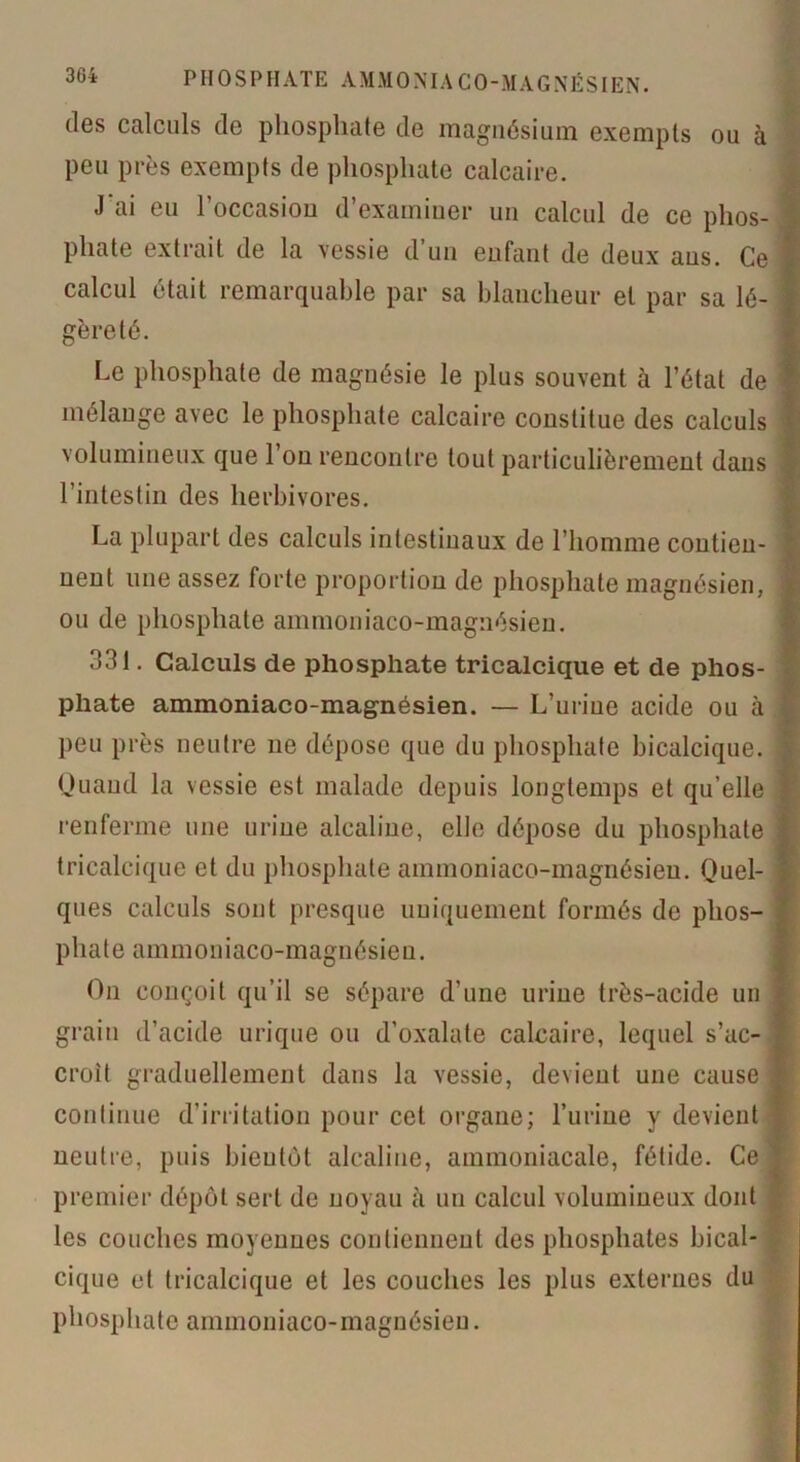 des calculs de phosphate de magnésium exempts ou à peu près exempts de phosphate calcaire. J ai eu 1 occasion d’examiner un calcul de ce plios- j phate extrait de la vessie d un enfant de deux aus. Ce - calcul était remarquable par sa blancheur et par sa lé- j gèreté. Le phosphate de magnésie le plus souvent à l’état de I mélange avec le phosphate calcaire constitue des calculs i volumineux que l’on rencontre tout particulièrement dans l’intestin des herbivores. La plupart des calculs intestinaux de l’homme contien- ! nent une assez forte proportion de phosphate magnésien, i ou de phosphate ammoniaco-magnésien. 331. Calculs de phosphate tricalcique et de phos- phate ammoniaco-magnésien. — L’urine acide ou à j peu près neutre ne dépose que du phosphate bicalcique. Quand la vessie est malade depuis longtemps et qu’elle j renferme une urine alcaline, elle dépose du phosphate | tricalcique et du phosphate ammoniaco-magnésien. Quel- ques calculs sont presque uniquement formés de phos- phate ammoniaco-magnésien. On conçoit qu’il se sépare d’une urine très-acide un grain d’acide urique ou d’oxalate calcaire, lequel s’ac- croît graduellement dans la vessie, devient une cause | continue d’irritation pour cet organe; l’urine y devient neutre, puis bientôt alcaline, ammoniacale, fétide. Ce 1 premier dépôt sert de noyau à un calcul volumineux dont les couches moyennes contiennent des phosphates bical- cique et tricalcique et les couches les plus externes du phosphate ammoniaco-magnésien.