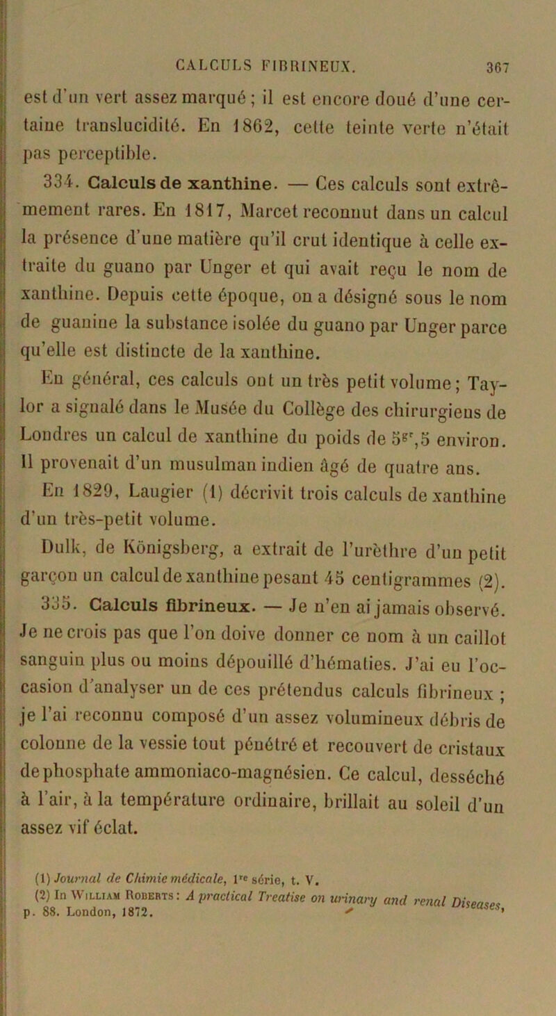 est d’un vert assez marqué ; il est encore doué d’une cer- taine translucidité. En 1862, celte teinte verte n’était pas perceptible. 334. Calculs de xanthine. — Ces calculs sont extrê- mement rares. En 1817, Marcet reconnut dans un calcul la présence d’une matière qu’il crut identique à celle ex- traite du guano par Unger et qui avait reçu le nom de xanthine. Depuis cette époque, on a désigné sous le nom de guanine la substance isolée du guano par Unger parce qu’elle est distincte de la xanthine. Eu général, ces calculs ont un très petit volume; Tay- lor a signalé dans le Musée du Collège des chirurgiens de Londres un calcul de xanthine du poids de 5sr,5 environ. Il provenait d’un musulman indien âgé de quatre ans. En 1829, Laugier (1) décrivit trois calculs de xanthine d’un très-petit volume. Dulk, de Konigsberg, a extrait de l’urèthre d’un petit garçon un calcul de xanthine pesant 45 centigrammes (2). 335. Calculs fibrineux. — Je n’en ai jamais observé. Je ne crois pas que l’on doive donner ce nom à un caillot sanguin plus ou moins dépouillé d’hématies. J’ai eu l’oc- casion d’analyser un de ces prétendus calculs fibrineux ; je l’ai reconnu composé d’un assez volumineux débris de colonne de la vessie tout pénétré et recouvert de cristaux de phosphate ammoniaco-magnésien. Ce calcul, desséché à l’air, à la température ordinaire, brillait au soleil d’un assez vif éclat. (1) Journal de Chimie médicale, lrc série, t. V. (2) In William Roberts: A practical Treatise on urinary and rénal . 88. London, 1872. '