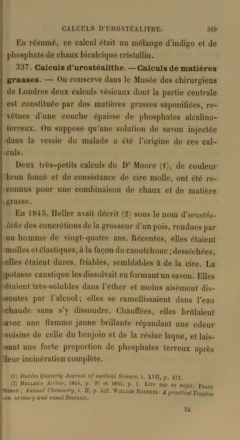 En résumé, ce calcul était un mélange d’indigo et de phosphate de chaux bicalcique cristallin. 337. Calculs d’urostéalithe. — Calculs de matières grasses. — On conserve dans le Musée des chirurgiens de Londres deux calculs vésicaux dont la partie centrale est constituée par des matières grasses saponifiées, re- vêtues d’une couche épaisse de phosphates alcalino- terreux. On suppose qu’une solution de savon injectée .dans la vessie du malade a été l’origine de ces cal- culs. Deux très-petits calculs du Dr Moore (1), de couleur Ibrun foncé et de consistance de cire molle, ont été re- • connus pour une combinaison de chaux et de matière .grasse. IEn 1845, Relier avait décrit (2) sous le nom à'urostêa- lilhe des concrétions de la grosseur d’un pois, rendues par iun homme de vingt-quatre ans. Récentes, elles étaient imolles et élastiques, à la façon du caoutchouc ; desséchées, telles étaient dures, friables, semblables à de la cire. La [potasse caustique les dissolvait en formant un savon. Elles étaient très-solubles dans l’éther et moins aisément dis- soutes par l’alcool; elles se ramollissaient dans l’eau chaude sans s’y dissoudre. Chauffées, elles brûlaient avec une flamme jaune brillante répandant une odeur jwoisine de celle du benjoiu et de la résine laque, et lais- jssant une forte proportion de phosphates terreux après ileur incinération complète. (1) Dublin Quaterly Journal of medical Science, l. XVIF, p. 473. (2) Heixeh’s Archiv, 1844, p. 97 et 1845, p. 1. Lire sur ce sujet: Franz Simon ; Animal Chemistry, t. II, p. 452. William Roberts : A practicaÙreatise on urinary and rénal Diseases. 24