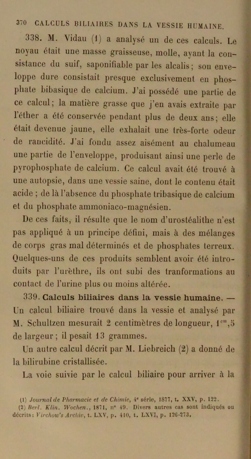 3/0 CALCULS 131LIAIRES DANS LA VESSIE HUMAINE. 338. M. Vidau (1) a analysé un de ces calculs. Le noyau était une masse graisseuse, molle, ayant la con- sistance du suif, saponifiable par les alcalis; sou enve- loppe dure consistait presque exclusivement en phos- phate bibasique de calcium. J’ai possédé une partie de ce calcul; la matière grasse que j’en avais extraite par l’éther a été conservée pendant plus de deux ans; elle était devenue jaune, elle exhalait une très-forte odeur de raucidité. J’ai fondu assez aisément au chalumeau une partie de l’enveloppe, produisant ainsi une perle de pyrophosphate de calcium. Ce calcul avait été trouvé à une autopsie, dans une vessie saine, dont le contenu était acide ; de là l’absence du phosphate tribasique de calcium et du phosphate ammoniaco-magnésien. De ces faits, il résulte que le nom d’urostéalithe n’est pas appliqué à un principe défini, mais à des mélanges de corps gras mal déterminés et de phosphates terreux. Quelques-uns de ces produits semblent avoir été intro- duits par l’urèthre, ils ont subi des tranformations au contact de l’urine plus ou moins altérée. 330. Calculs biliaires dans la vessie humaine. — Un calcul biliaire trouvé dans la vessie et analysé par M. Schultzen mesurait 2 centimètres de longueur, lcm,5 de largeur; il pesait 13 grammes. Un autre calcul décrit par M. Liebreich (2) a donné de la bilirubine cristallisée. La voie suivie par le calcul biliaire pour arriver à la (1) Journal de Pharmacie et de Chimie, 4e série, 1877, t. XXV, p. 122. (2) Ber/. Klin. Wochen., 1871, n° 49. Divers autres cas sont indiqués ou décrits: Virchow’s Archiv, t. LXV, p. 410, t. LXVI, p. 120-273,