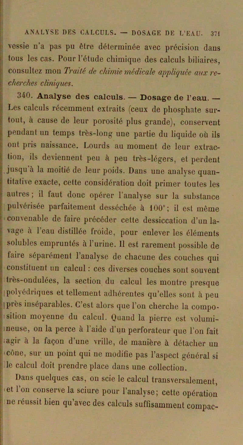 vessie n’a pas pu être déterminée avec précision dans tous les cas. Pour l’étude chimique des calculs biliaires, consultez mon Traité de chimie médicale appliquée aux re- cherches cliniques. 340. Analyse des calculs. — Dosage de l'eau. — Les calculs récemment extraits (ceux de phosphate sur- tout, à cause de leur porosité plus grande), conservent pendant un temps très-long une partie du liquide où ils ont pris naissance. Lourds au moment de leur extrac- tion, ils deviennent peu à peu très-légers, et perdent jusqu à la moitié de leur poids. Dans une analyse quan- titative exacte, cette considération doit primer toutes les autres ; il faut donc opérer l’analyse sur la substance pulvérisée parfaitement desséchée à 100°; il est môme convenable de faire précéder cette dessiccation d’un la- vage à l’eau distillée froide, pour enlever les éléments solubles empruntés à l’urine. Il est rarement possible de (aire séparément l’analyse de chacune des couches qui constituent un calcul : ces diverses couches sont souvent très-ondulées, la section du calcul les montre presque I polyédriques et tellement adhérentes qu’elles sont à peu .près inséparables. C’est alors que l’on cherche la compo- sition moyenne du calcul. Quand la pierre est volumi- ineuse, on la perce à l’aide d’un perforateur que l’on fait ;agir à la façon d’une vrille, de manière à détacher un • cône, sur un point qui ne modifie pas l’aspect général si | Ie calcul doit prendre place dans une collection. Dans quelques cas, on scie le calcul transversalement, |,el 1 011 conserve la sciure pour l’analyse; cette opération ne réussit bien qu’avec des calculs suffisamment compac-