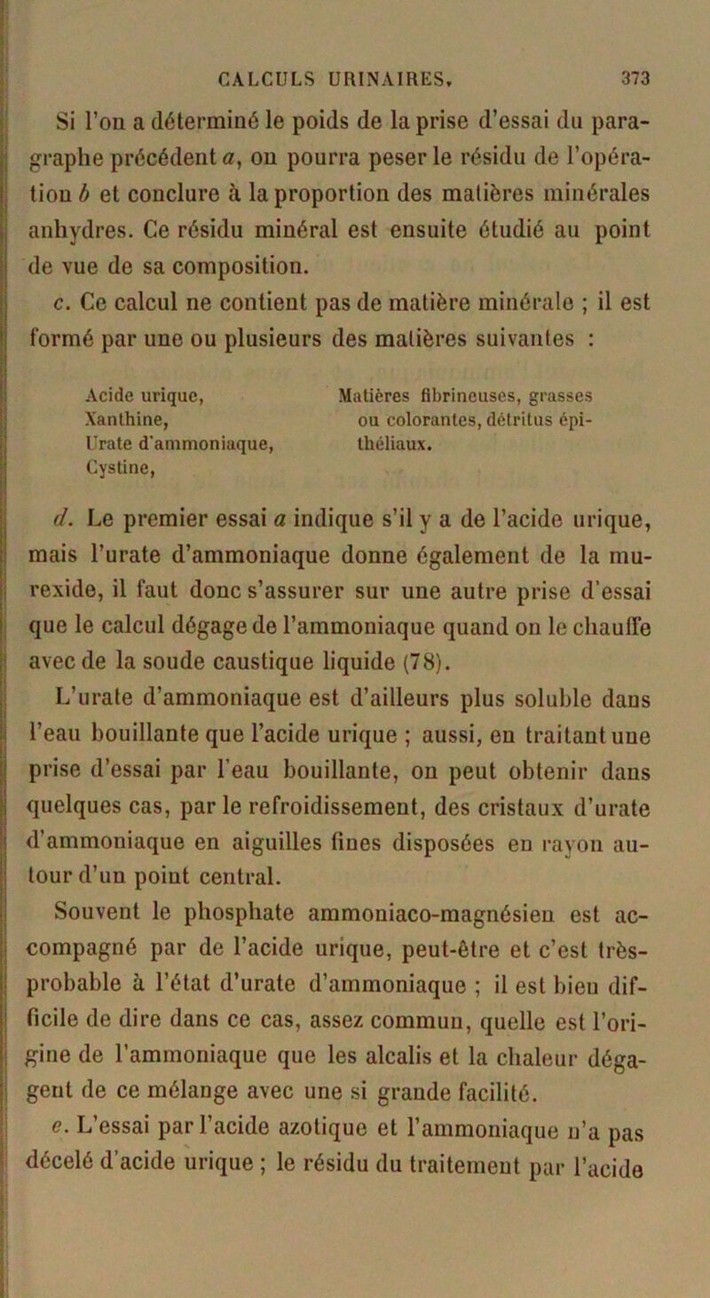 Si l’on a déterminé le poids de la prise d’essai du para- graphe précédent a, on pourra peser le résidu de l’opéra- tion b et conclure à la proportion des matières minérales anhydres. Ce résidu minéral est ensuite étudié au point de vue de sa composition. c. Ce calcul ne contient pas de matière minérale ; il est formé par une ou plusieurs des matières suivantes : Acide urique, Matières fibrineuses, grasses Xanthine, ou colorantes, détritus épi- Lïrate d'ammoniaque, théliaux. Cystine, d. Le premier essai a indique s’il y a de l’acide urique, mais l’urate d’ammoniaque donne également de la mu- rexide, il faut donc s’assurer sur une autre prise d’essai que le calcul dégage de l’ammoniaque quand on le chauffe avec de la soude caustique liquide (78). L’urate d’ammoniaque est d’ailleurs plus soluble daus l’eau bouillante que l’acide urique ; aussi, en traitant une prise d’essai par l’eau bouillante, on peut obtenir daus quelques cas, par le refroidissement, des cristaux d’urate d’ammoniaque en aiguilles fines disposées eu rayon au- tour d’un point central. Souvent le phosphate ammouiaco-magnésien est ac- compagné par de l’acide urique, peut-être et c’est très- probable à l’état d’urate d’ammoniaque ; il est bien dif- ficile de dire dans ce cas, assez commun, quelle est l’ori- gine de l’ammoniaque que les alcalis et la chaleur déga- gent de ce mélange avec une si grande facilité. e. L’essai par l’acide azotique et l’ammoniaque n’a pas décelé d’acide urique ; le résidu du traitement par l’acide