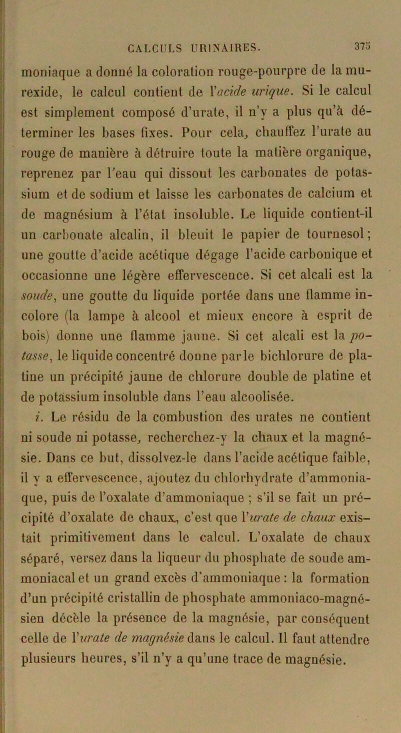 moniaque a donué la coloration rouge-pourpre de la mu- rexide, le calcul contient de Yacide urique. Si le calcul est simplement composé d’urate, il n’y a plus qu’à dé- terminer les bases fixes. Pour cela, chauffez l’urate au rouge de manière à détruire toute la matière organique, reprenez par l’eau qui dissout les carbonates de potas- sium et de sodium et laisse les carbonates de calcium et de magnésium à l’état insoluble. Le liquide contient-il un carbonate alcalin, il bleuit le papier de tournesol; une goutte d’acide acétique dégage l’acide carbonique et occasionne une légère effervescence. Si cet alcali est la soude, une goutte du liquide portée dans une flamme in- colore (la lampe à alcool et mieux encore à esprit de bois) donne une flamme jaune. Si cet alcali est la po- tasse, le liquide concentré donne parle bichlorure de pla- tine un précipité jaune de chlorure double de platine et de potassium insoluble dans l’eau alcoolisée. i. Le résidu de la combustion des urates ne contient ni soude ni potasse,, recherchez-y la chaux et la magné- sie. Dans ce but, dissolvez-le dans l’acide acétique faible, il y a effervescence, ajoutez du chlorhydrate d’ammonia- que, puis de l’oxalate d’ammoniaque ; s’il se fait un pré- cipité d’oxalate de chaux^ c’est que Yurate de chaux exis- tait primitivement dans le calcul. L’oxalate de chaux séparé, versez dans la liqueur du phosphate de soude am- moniacal et un grand excès d’ammoniaque : la formation d’un précipité cristallin de phosphate ammoniaco-magné- sien décèle la présence de la magnésie, par conséquent celle de Yurate de magnésie dans le calcul. Il faut attendre plusieurs heures, s’il n’y a qu’une trace de magnésie. .