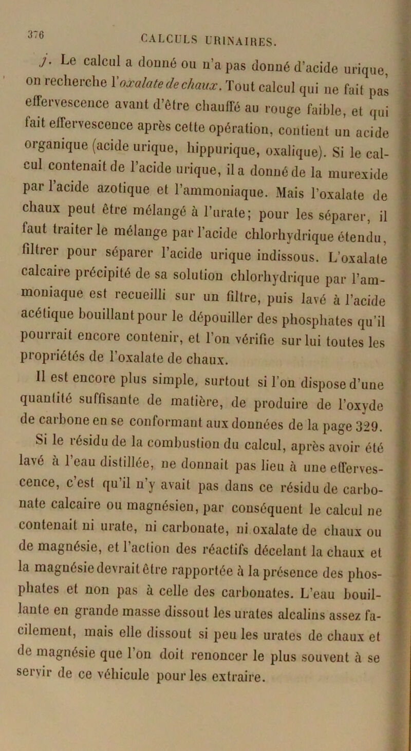 Le calcul a donné ou n’a pas donné d’acide urique, on recherche Xoxalate de chaux. Tout calcul qui ne fait pas effervescence avant d’être chauffé au rouge faible, et qui tait effervescence après cette opération, contient un acide organique (acide urique, hippurique, oxalique). Si le cal- cul contenait de l’acide urique, il a donné de la murexide pari acide azotique et l’ammoniaque. Mais l’oxalate de chaux peut être mélangé à l’urate; pour les séparer, il laut traiter le mélange par l’acide chlorhydrique étendu, filtrer pour séparer l’acide urique indissous. L’oxalale calcaire précipité de sa solution chlorhydrique par l’am- moniaque est recueilli sur un filtre, puis lavé à l’acide ; acétique bouillant pour le dépouiller des phosphates qu’il f pourrait encore contenir, et l’on vérifie sur lui toutes les propriétés de l’oxalate de chaux. 11 est encore plus simple, surtout si l’on dispose d’une I quantité suffisante de matière, de produire de l’oxyde de carbone en se conformant aux données de la page 329. Si le résidu de la combustion du calcul, après avoir été lavé a l’eau distillée, ne donnait pas lieu ci une efferves- I cence, c est qu’il n’y avait pas dans ce résidu de carbo- ? nale calcaire ou magnésien, par conséquent le calcul ne f contenait ni urate, ni carbonate, ni oxalate de chaux ou •' de magnésie, et 1 action des réactifs décelant la chaux et la magnésie devrait être rapportée à la présence des phos- phates et non pas à celle des carbonates. L’eau bouil- lante en grande masse dissout les urates alcalins assez fa- cilement, mais elle dissout si peu les urates de chaux et de magnésie que 1 on doit renoncer le plus souvent à se servir de ce véhicule pour les extraire.