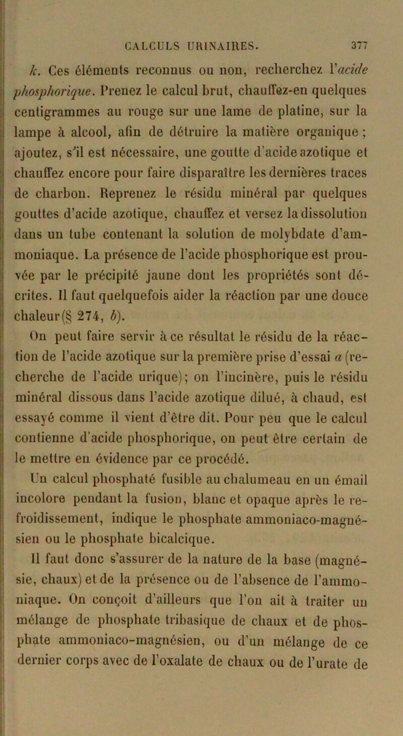 k. Ces éléments reconnus ou non, recherchez l'acide phosphorique. Prenez le calcul brut, chauffez-en quelques centigrammes au rouge sur une lame de platine, sur la lampe à alcool, afin de détruire la matière organique ; ajoutez, s'il est nécessaire, une goutte d'acide azotique et chauffez encore pour faire disparaître les dernières traces de charbon. Reprenez le résidu minéral par quelques gouttes d’acide azotique, chauffez et versez la dissolution dans un tube contenant la solution de molybdate d’am- moniaque. La présence de l’acide phosphorique est prou- vée par le précipité jaune dont les propriétés sont dé- crites. Il faut quelquefois aider la réaction par une douce chaleur(§ 274, b). On peut faire servir à ce résultat, le résidu de la réac- tion de l’acide azotique sur la première prise d’essai a (re- cherche de l’acide urique); on l’incinère, puis le résidu minéral dissous dans l’acide azotique dilué, à chaud, est essayé comme il vient d’être dit. Pour peu que le calcul contienne d’acide phosphorique, on peut être certain de le mettre eu évidence par ce procédé. Un calcul phosphaté fusible au chalumeau en un émail incolore pendant la fusion, blanc et opaque après le re- froidissement, indique le phosphate ammoniaco-magué- sien ou le phosphate bicalcique. Il faut donc s’assurer de la nature de la base (magné- sie, chaux) et de la présence ou de l’absence de l’ammo- niaque. On conçoit d’ailleurs que l’on ait à traiter un mélange de phosphate tribasique de chaux et de phos- phate ammoniaco-magnésieu, ou d’un mélange de ce dernier corps avec de l’oxalate de chaux ou de l’urate de