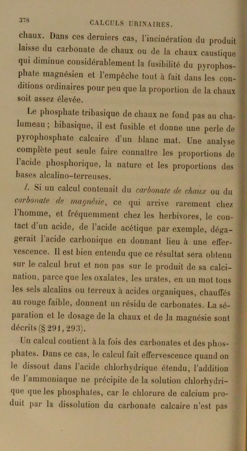 chaux. Dans ces derniers cas, l’incinération du produit laisse du carbonate de chaux ou de la chaux caustique qui diminue considérablement la fusibilité du pyrophos- phate magnésien et l’empêche tout à fait dans les con- ditions ordinaires pour peu que la proportion de la chaux soit assez élevée. Le phosphate tribasique de chaux ne fond pas au cha- lumeau ; bibasique, il est fusible et donne une perle de pyrophosphate calcaire d’un blanc mat. Une analyse complète peut seule faire connaître les proportions de 1 acide phosphorique, la nature et les proportions des bases alcalino-terreuses. /. Si un calcul contenait du carbonate de chaux ou du carbonate de magnésie, ce qui arrive rarement chez l’homme, et fréquemment chez les herbivores, le con- tact d un acide, de l’acide acétique par exemple, déga- geiait 1 acide carbonique en donnant lieu à une effer- vescence. Il est bien entendu que ce résultat sera obtenu sui le calcul brut et non pas sur le produit de sa calci- nation, parce que les oxalates, les urates, en un mot tous les sels alcalins ou terreux à acides organiques, chauffés au rouge faible, donnent un résidu de carbonates. La sé- paration et le dosage de la chaux et de la magnésie sont décrits (§ 291,29.3). Un calcul contient càla fois des carbonates et des phos- phates. Dans ce cas, le calcul fait effervescence quand on le dissout dans l’acide chlorhydrique étendu, l’addition de 1 ammoniaque ne précipite de la solution chlorhydri- que que les phosphates, car le chlorure de calcium pro- duit par la dissolution du carbonate calcaire n’est pas