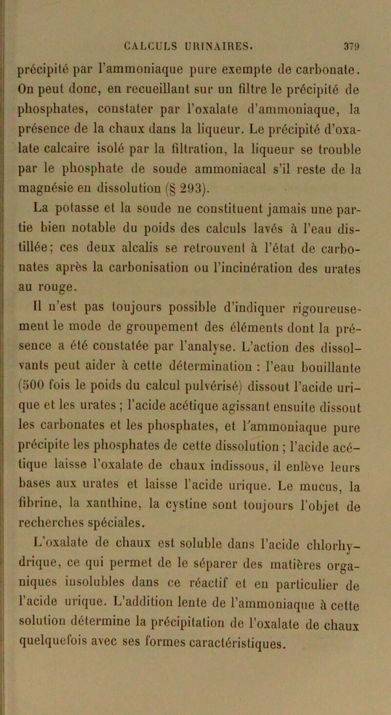 précipité par l’ammoniaque pure exempte de carbonate. On peut donc, en recueillant sur un filtre le précipité de . phosphates, constater par l’oxalate d’ammoniaque, la présence de la chaux dans la liqueur. Le précipité d’oxa- late calcaire isolé par la filtration, la liqueur se trouble par le phosphate de soude ammoniacal s’il reste de la magnésie en dissolution (§ 293). La potasse et la soude ne constituent jamais une par- tie bien notable du poids des calculs lavés à l’eau dis- tillée; ces deux alcalis se retrouvent à l’état de carbo- nates après la carbonisation ou l’incinération des urates au rouge. Il n’est pas toujours possible d’indiquer rigoureuse- ment le mode de groupement des éléments dont la pré- sence a été constatée par l’analyse. L’action des dissol- vants peut aider à cette détermination : l’eau bouillante (500 fois le poids du calcul pulvérisé) dissout l’acide uri- que et les urates ; l’acide acétique agissant ensuite dissout les carbonates et les phosphates, et l'ammoniaque pure précipite les phosphates de cette dissolution ; l’acide acé- tique laisse l’oxalate de chaux indissous, il enlève leurs bases aux urates et laisse l’acide urique. Le mucus, la fibrine, la xanthine, la cystine sont toujours l’objet de recherches spéciales. L’oxalate de chaux est soluble dans l’acide chlorhy- drique, ce qui permet de le séparer des matières orga- niques iusolubles dans ce réactif et en particulier de l’acide urique. L’addition lente de l’ammoniaque à cette solution détermine la précipitation de l’oxalate de chaux quelquefois avec ses formes caractéristiques.