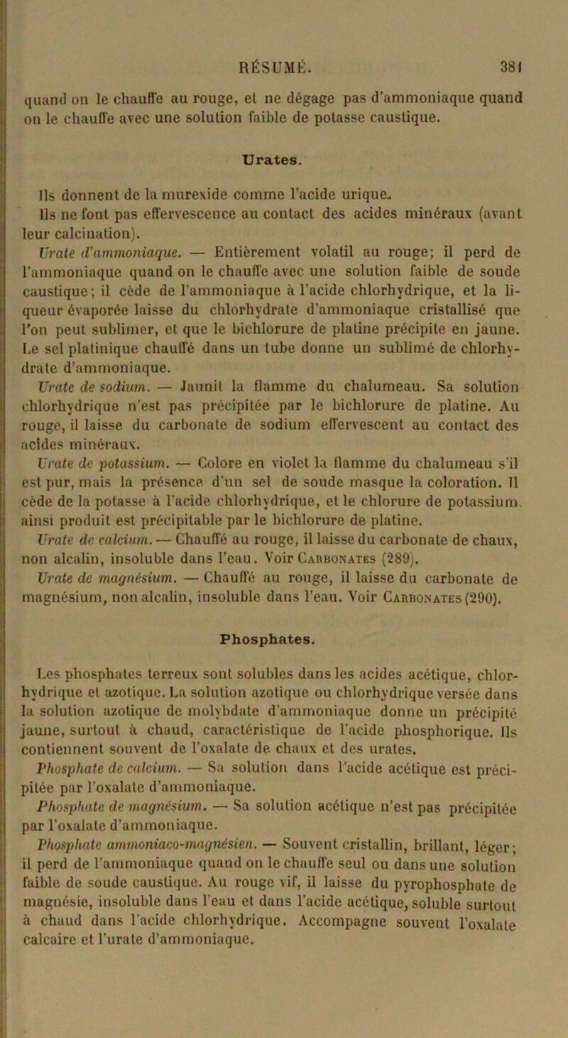 quand on le chauffe au rouge, et ne dégage pas d’ammoniaque quand on le chauffe avec une solution faible de potasse caustique. Urates. Us donnent de la murexide comme l’acide urique. Ils ne fout pas effervescence au contact des acides minéraux (avant leur calcination). Vraie d'ammoniaque. — Entièrement volatil au rouge; il perd de l’ammoniaque quand on le chauffe avec une solution faible de soude caustique; il cède de l’ammoniaque à l’acide chlorhydrique, et la li- queur évaporée laisse du chlorhydrate d’ammoniaque cristallisé que l’on peut sublimer, et que le biclilorure de platine précipite en jaune. Le sel platinique chauffé dans un tube donne un sublimé de chlorhy- drate d’ammoniaque. Urate de sodium. — Jaunit la flamme du chalumeau. Sa solution chlorhydrique n’est pas précipitée par le biehlorure de platine. Au rouge, il laisse du carbonate de sodium effervescent au contact des acides minéraux. Urate de potassium. — Colore en violet la flamme du chalumeau s’il est pur, mais la présence d'un sel de soude masque la coloration. Il cède de la potasse à l’acide chlorhydrique, elle chlorure de potassium, ainsi produit est précipitable parle biehlorure de platine. Urate de calcium. — Chauffé au rouge, il laisse du carbonate de chaux, non alcalin, insoluble dans l’eau. Voir Carbonates (289). Urate de magnésium. —- Chauffé au rouge, il laisse du carbonate de magnésium, non alcalin, insoluble dans l’eau. Voir Carbonates (290). Phosphates. Les phosphates terreux sont solubles dans les acides acétique, chlor- hydrique et azotique. La solution azotique ou chlorhydrique versée dans la solution azotique de molybdale d’ammoniaque donne un précipité jaune, surtout à chaud, caractéristique de l’acide phosphorique. Ils contiennent souvent de l’oxalate de chaux et des urates. Phosphate de calcium. — Sa solution dans l’acide acétique est préci- pitée par l’oxalate d’ammoniaque. Phosphate de magnésium. — Sa solution acétique n’est pas précipitée par l’oxalate d’ammoniaque. Phosphate arnmoniaco-magnésien. — Souvent cristallin, brillant, léger; il perd de l’ammoniaque quand on le chauffe seul ou dans une solution faible de soude caustique. Au rouge vif, il laisse du pyrophosphate de magnésie, insoluble dans l’eau et dans l’acide acétique, soluble surtout à chaud dans l’acide chlorhydrique. Accompagne souvent l’oxalate calcaire et l’urate d’ammoniaque.