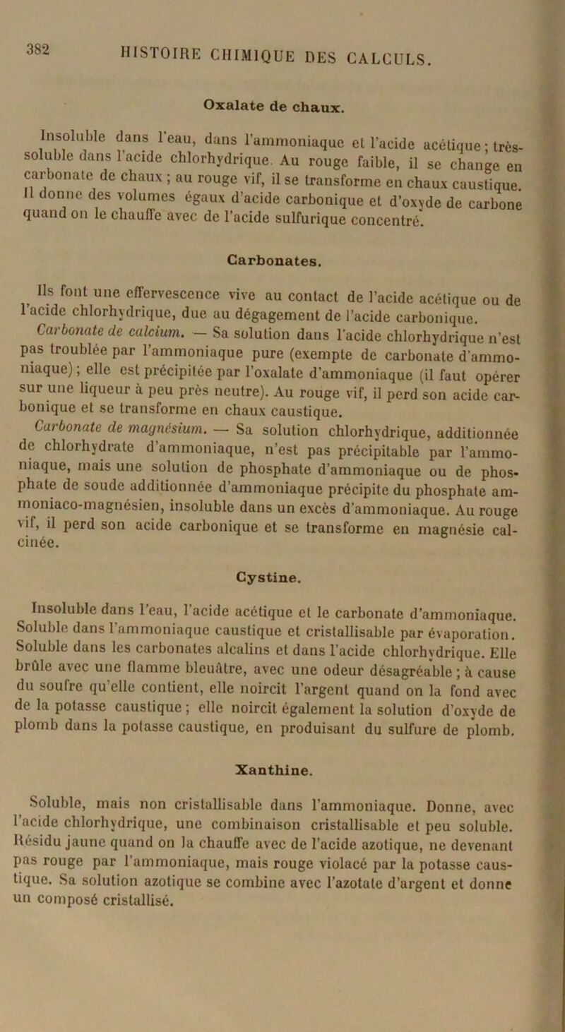 Oxalate de cha.ux. Insoluble dans 1 eau, dans l’ammoniaque el l’acide acétique ; très- soluble dans 1 acide chlorhydrique. Au rouge faible, il se change en carbonate de chaux ; au rouge vif, il se transforme en chaux caustique. donne des volumes égaux d’acide carbonique et d’oxvde de carbone quand on le chauffe avec de l’acide sulfurique concentré. Carbonates. Ils font une effervescence vive au contact de l’acide acétique ou de l’acide chlorhydrique, due au dégagement de l’acide carbonique. Carbonate de calcium. — Sa solution dans l'acide chlorhydrique n’est pas troublée par l’ammoniaque pure (exempte de carbonate d'ammo- niaque) ; elle est précipitée par l’oxalate d’ammoniaque (il faut opérer sur une liqueur à peu près neutre). Au rouge vif, il perd son acide car- bonique et se transforme en chaux caustique. Carbonate de magnésium. —- Sa solution chlorhydrique, additionnée de chlorhydrate d’ammoniaque, n’est pas précipitable par l’ammo- niaque, mais une solution de phosphate d’ammoniaque ou de phos- phate de soude additionnée d’ammoniaque précipite du phosphate am- moniaco-magnésien, insoluble dans un excès d’ammoniaque. Au rouge vil, il perd son acide carbonique et se transforme en magnésie cal- cinée. Cystine. Insoluble dans 1 eau, 1 acide acétique et le carbonate d’ammoniaque. Soluble dans l’ammoniaque caustique et cristallisable par évaporation. Soluble dans les carbonates alcalins et dans l’acide chlorhydrique. Elle brûle avec une flamme bleuâtre, avec une odeur désagréable ; à cause du sourrc qu’elle contient, elle noircit l’argent quand on la fond avec de la potasse caustique; elle noircit également la solution d’oxyde de plomb dans la potasse caustique, en produisant du sulfure de plomb. Xanthine. Soluble, mais non cristallisable dans l’ammoniaque. Donne, avec l’acide chlorhydrique, une combinaison cristallisable et peu soluble. Résidu jaune quand on la chaufTe avec de l’acide azotique, ne devenant pas rouge par l’ammoniaque, mais rouge violacé par la potasse caus- tique. Sa solution azotique se combine avec l’azotate d’argent et donne un composé cristallisé.