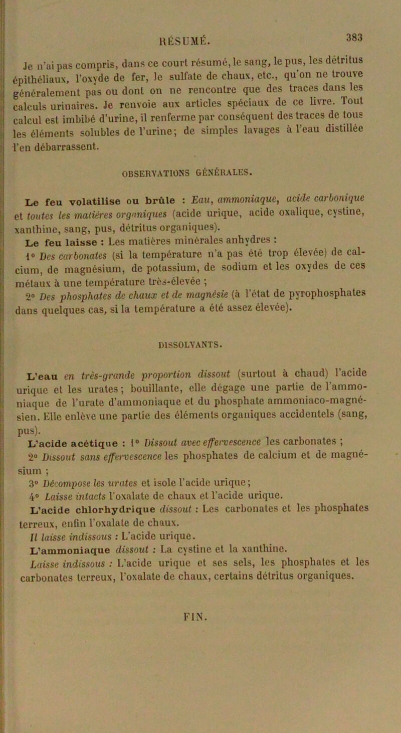 Je n’ai pas compris, dans ce court résumé, le sang, le pus, les détritus épithéliaux, l’oxyde de fer, le sulfate de chaux, etc., qu’on ne trouve généralement pas ou dont on ne rencontre que des traces dans les calculs urinaires. Je renvoie aux articles spéciaux de ce livre. Tout calcul est imbibé d’urine, il renferme par conséquent des traces de tous les éléments solubles de l’urine; de simples lavages à l’eau distillée | l’en débarrassent. OBSERVATIONS GÉNÉRALES. Le feu volatilise ou brûle : Eau, ammoniaque, acide carbonique et toutes les matières organiques (acide urique, acide oxalique, cystine, xanthine, sang, pus, détritus organiques). Le feu laisse : Les matières minérales anhydres : 1° Des carbonates (si la température n'a pas été trop élevée) de cal- cium, de magnésium, de potassium, de sodium et les oxydes de ces métaux à une température très-élevée ; 2° Des phosphates de chaux et de magnésie (à l’état de pyrophosphates dans quelques cas, si la température a été assez élevée). DISSOLVANTS. L’eau en très-grande proportion dissout (surtout à chaud) l’acide urique et les urates ; bouillante, elle dégage une partie de l'ammo- niaque de Turate d’ammoniaque et du phosphate amrnoniaco-mugné- sien. Elle enlève une partie des éléments organiques accidentels (sang, pus). L’acide acétique : 1° Dissout avec effervescence les carbonates ; 2° Dissout sans effervescence les phosphates de calcium et de magné- sium ; 3° Décompose les urates et isole l'acide urique; 4° Laisse intacts l’oxalate de chaux et l’acide urique. L’acide chlorhydrique dissout : Les carbonates et les phosphates terreux, enfin l’oxalale de chaux. Il laisse indissous : L'acide urique. L’ammoniaque dissout : La cystine et la xanthine. Laisse indissous : L’acide urique et ses sels, les phosphates et les carbonates terreux, l’oxalate de chaux, certains détritus organiques.