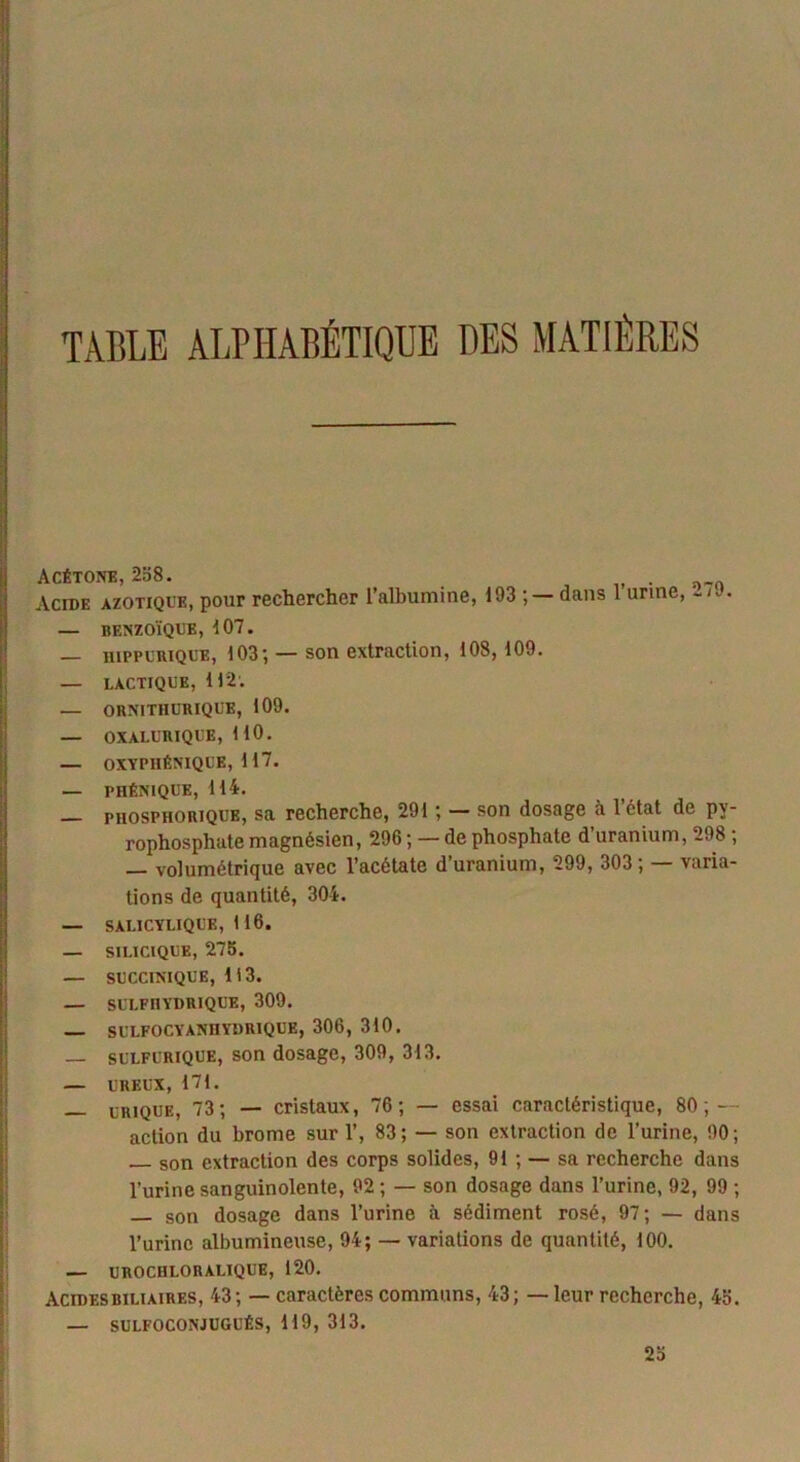 TABLE ALPHABÉTIQUE DES MATIÈRES Acétone, 258. . Acide azotique, pour rechercher l’albumine, 193; — dans 1 urine, — benzoïque, 107. — hippurique, 103; — son extraction, 108,109. — lactique, 112. — ORNITIIURIQUE, 109. — OXALURIQUE, 110. — OXYP1IÉNIQUE, 117. — PHÉNIQUE, 114. phosphorique, sa recherche, 291 ; — son dosage à létat de pv- rophosphate magnésien, 296 ; — de phosphate d’uranium, 298 ; — volumétrique avec l’acétate d’uranium, 299, 303 ; — varia- tions de quantité, 304. — SALICYLIQUK, 1 16. — SIUCIQUE, 275. — succmiQUE, 113. — SULFIIYDRIQUE, 309. SULFOCYANHYDRIQUE, 306, 310. — sulfurique, son dosage, 309, 313. — UREUX, 171. _. urique, 73; — cristaux, 76; — essai caractéristique, 80 ; — action du brome sur 1’, 83; — son extraction de l’urine, 90; — son extraction des corps solides, 91 ; — sa recherche dans l’urine sanguinolente, 92 ; — son dosage dans l’urine, 92, 99 ; — son dosage dans l’urine à sédiment rosé, 97; — dans l’urine albumineuse, 94; — variations de quantité, 100. — UROCHLORALIQUE, 120. acides biliaires, 43; — caractères communs, 43; — leur recherche, 45. — SULFOCONJUGUÉS, 119, 313. 25