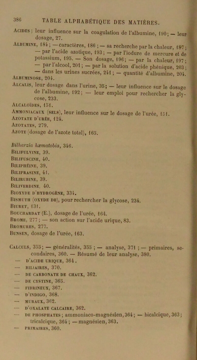 380 Acides; leur influence sur la coagulation de l’albumine, 190:- leur dosage, 27. Albumine, 184; — caractères, 186 ; — sa recherche par la chaleur, 187 ; — par l’acide azotique, 193; - par l’iodure de mercure et de potassium, 193. — Son dosage, 196; — par la chaleur, 197; — par 1 alcool, 201 ; — par la solution d’acide phénique, 203 ; — dans les urines sucrées, 241 ; - quantité d’albumine, 204’ Albuminose, 204. Alcalis, leur dosage dans l’urine, 35; — leur influence sur le dosage de l’albumine, 192; — leur emploi pour rechercher la glv- cose, 233. Alcaloïdes, 131. Ammoniacaux (sels), leur influence sur le dosage de l’urée, loi. Azotate d’urée, 124. Azotates, 279. Azote (dosage de l’azote total), 163. Bilharzia hæmatobia, 346. Bilifulyine, 39. Bilifuscine, 40. Biliphéine, 39. Biliprasine, 41. Bilirubine, 39. Biliverdine, 40. Bioxyde d'iiydrogène, 335. Bismuth (oxyde de), pour rechercher la glvcose, 234. Biuret, 131. BoucnARDAT (E.), dosage de l’urée, 164. Brome, 277 ; — son action sur l’acide urique, 83. Bromures, 277. Bunsen, dosage de l’urée, 163. Calculs, 335; — généralités, 355 ; — analyse, 371 ; — primaires, se- condaires, 360. — Résumé de leur analyse, 380. — d’acide urique, 364 . — BILIAIRES, 370. — DE CARBONATE de CHAUX, 362. — DE CYSTINE, 365. — FIBRINEUX, 367. — d’indigo, 368. — MURAUX, 362. — D’OXALATE CALCAIRE, 362. — de phosphates; ammoniaco-magnésien,364; — bicalcique,363; tricalcique, 364; — magnésien, 363. — primaires, 360.