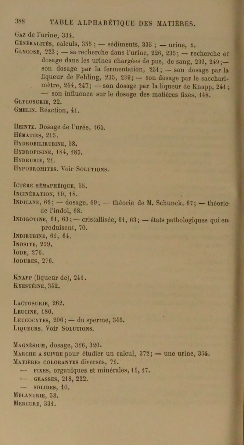 Gaz de l’urine, 334. Généralités, calculs, 355 ; — sédiments, 335 ; — urine, I. Glycose, 223 ; — sa recherche dans l’urine, 226, 235; — recherche ef dosage dans les urines chargées de pus, de sang, 233, 249 son dosage par la fermentation, 251 ; — son dosage par la liqueur de Fehling, 235, 239; — son dosage par le sacchari- mètre, 244, 247; — son dosage par la liqueur de Knapp, 241 ; \ — son influence sur le dosage des matières fixes, 148. Glycosurie, 22. Gmelin. Réaction, 41. Heintz. Dosage de Purée, 164. Hématies, 215. Hydrobilirubine, 58. Hïdropisine, 184, 185. Hydrurie, 21. Hypobromites. Voir Solutions. Ictère hémaphéique, 55. Incinération, 10, 18. Indicane, 66; — dosage, 69; — théorie de M. Schunck, 67; — théorie- de l’indol, 68. Indigotine, 61, 63;—cristallisée, 61, 63; —états pathologiques qui en. produisent, 70. Indirubine, 61, 64. Inosite, 259. Iode, 276. Iodures, 276. Knapp (liqueur de), 241. Kyestéine, 342. Lactosuiiie, 262. Leucine, 180. Leucocytes, 206 ; — du sperme, 345. Liqueurs. Voir Solutions. Magnésium, dosage, 316, 320. Marche a suivre pour étudier un calcul, 372; — une urine, 334. Matières colorantes diverses, 71. — fixes, organiques et minérales, 11,17. — grasses, 218, 222. — solides, 10. Mélanurie, 58. Mercure, 331.