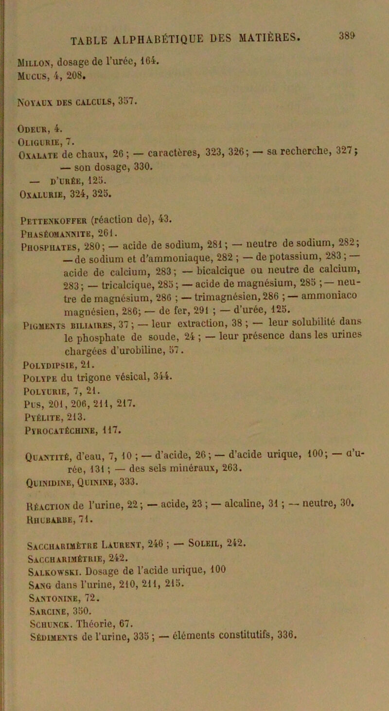 Millon, dosage de l’urée, 164. Mucus, 4, 208. Noyaux des calculs, 357. Odeur, 4. Oligurie, 7. Oxalate de chaux, 26; — caractères, 323, 326; sa recherche, 327; — son dosage, 330. — d’urée, 125. Oxalurie, 324, 325. Pettenkoffer (réaction de), 43. Puaséomannite, 261. Phosphates, 280; — acide de sodium, 281 ; — neutre de sodium, 2sl, de sodium et d’ammoniaque, 282 ; — de potassium, 283 ; acide de calcium, 283 ; — bicalcique ou neutre de calcium, 283 ; — tricalcique, 285 ; — acide de magnésium, 285 ;— neu- tre de magnésium, 286 ; — trimagnésien, 286 ; — ammoniaco magnésien, 286; — de fer, 291 ; — d’urée, 125. Pigments biliaires, 37 ; — leur extraction, 38 ; — leur solubilité dans le phosphate de soude, 24 ; — leur présence dans les urines chargées d’urobiline, 57. POLYDIPSIE, 21. Polype du trigone vésical, 344. Polyurie, 7, 21. Pus, 201,206,211, 217. Pyélite, 213. Pyrocatéchixe, 117. Quantité, d’eau, 7, 10 ; — d’acide, 26; — d’acide urique, 100; — a’u- rée, 131 ; — des sels minéraux, 263. Qlinidine, Quinine, 333. Réaction de l’urine, 22; — acide, 23 ; — alcaline, 31 ; — neutre, 30. Rhubarbe, 71. Saccharimètre Laurent, 246 ; — Soleil, 242. Saccuarimétrie, 242. Salkowski. Dosage de l’acide urique, 100 Sang dans l’urine, 210, 211, 215. Santonine, 72. Sarcine, 350. Schunck. Théorie, 67. Sédiments de l’urine, 335 ; — éléments constitutifs, 336.